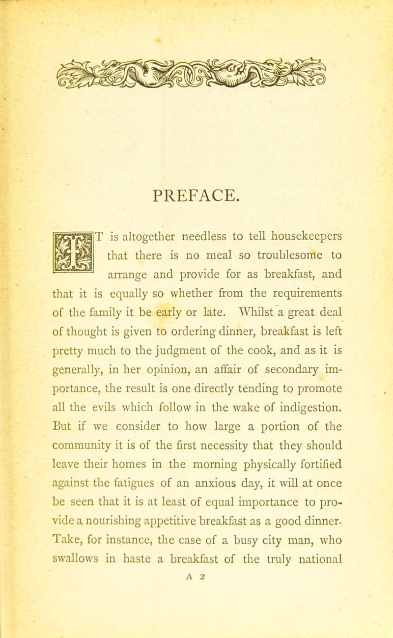 PREFACE. T is altogether needless to tell housekeepers that there is no meal so troublesome to arrange and provide for as breakfast, and that it is equally so whether from the requirements of the family it be early or late. Whilst a great deal of thought is given to ordering dinner, breakfast is left pretty much to the judgment of the cook, and as it is generally, in her opinion, an affair of secondary im- portance, the result is one directly tending to promote all the evils which follow in the wake of indigestion. But if we consider to how large a portion of the community it is of the first necessity that they should leave their homes in the morning physically fortified against the fatigues of an anxious day, it will at once be seen that it is at least of equal importance to pro- vide a nourishing appetitive breakfast as a good dinner- Take, for instance, the case of a busy city man, who swallows in haste a breakfast of the truly national A 2