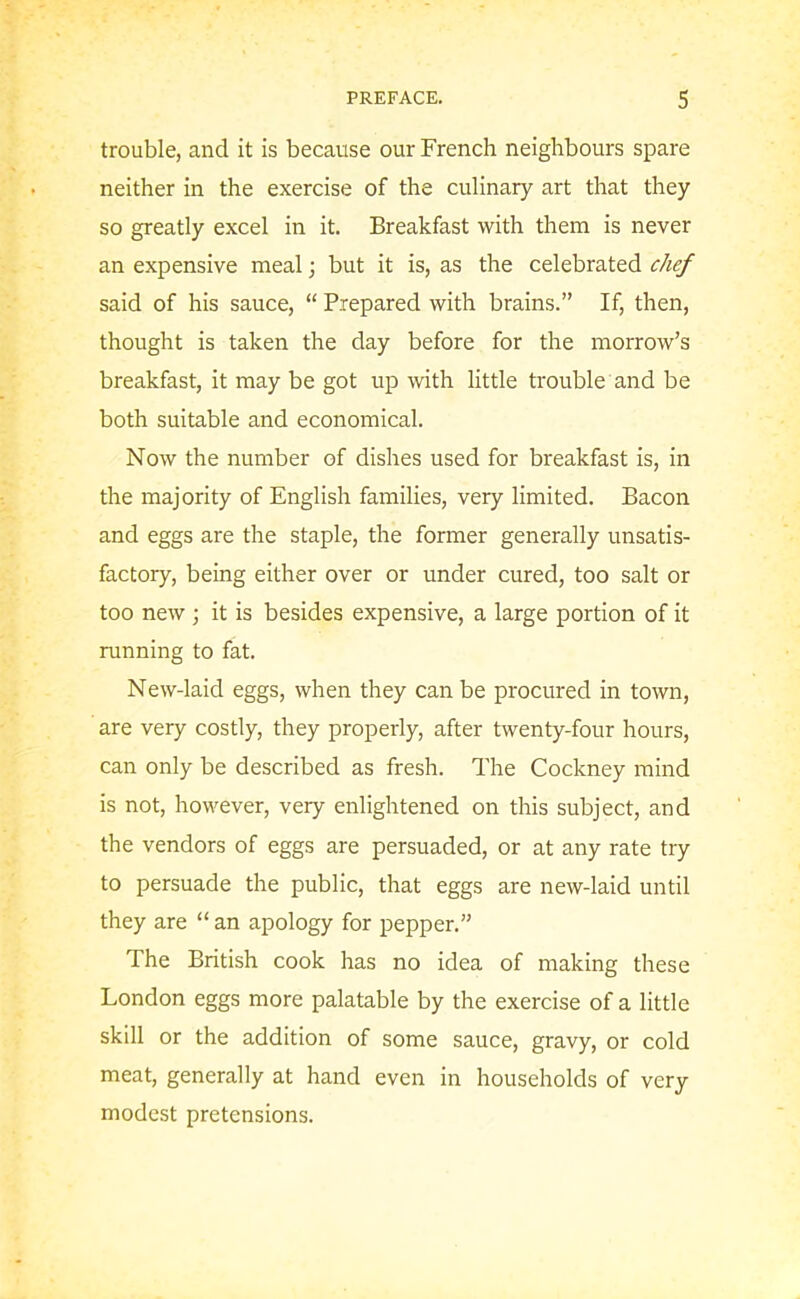 trouble, and it is because our French neighbours spare neither in the exercise of the culinary art that they so greatly excel in it. Breakfast with them is never an expensive meal; but it is, as the celebrated chef said of his sauce, “ Prepared with brains.” If, then, thought is taken the day before for the morrow’s breakfast, it may be got up with little trouble and be both suitable and economical. Now the number of dishes used for breakfast is, in the majority of English families, very limited. Bacon and eggs are the staple, the former generally unsatis- factory, being either over or under cured, too salt or too new ; it is besides expensive, a large portion of it running to fat. New-laid eggs, when they can be procured in town, are very costly, they properly, after twenty-four hours, can only be described as fresh. The Cockney mind is not, however, very enlightened on this subject, and the vendors of eggs are persuaded, or at any rate try to persuade the public, that eggs are new-laid until they are “ an apology for pepper.” The British cook has no idea of making these London eggs more palatable by the exercise of a little skill or the addition of some sauce, gravy, or cold meat, generally at hand even in households of very modest pretensions.