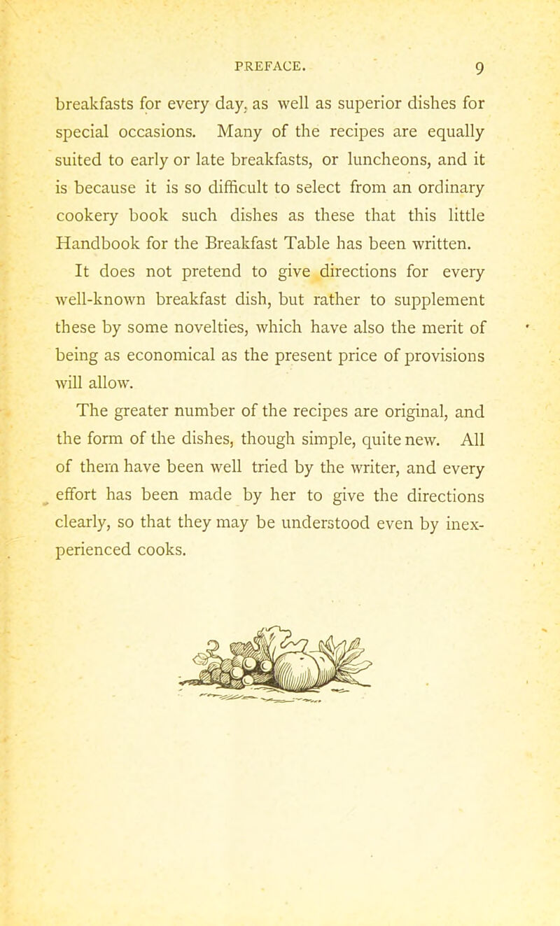 breakfasts for every day. as well as superior dishes for special occasions. Many of the recipes are equally suited to early or late breakfasts, or luncheons, and it is because it is so difficult to select from an ordinary cookery book such dishes as these that this little Handbook for the Breakfast Table has been written. It does not pretend to give directions for every well-known breakfast dish, but rather to supplement these by some novelties, which have also the merit of being as economical as the present price of provisions will allow’. The greater number of the recipes are original, and the form of the dishes, though simple, quite new. All of them have been well tried by the writer, and every effort has been made by her to give the directions clearly, so that they may be understood even by inex- perienced cooks.