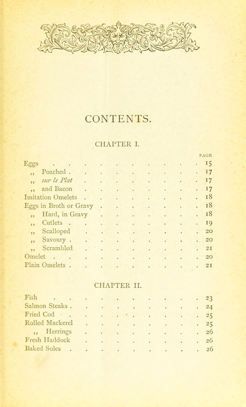 CONTENTS. CHAPTER I. TAGE Eggs IS „ Poached . . . . . . . . 17 ,, sur le Plat . . . . . . . ■ 17 ,, and Bacon . . . . . . . 17 Imitation Omelets . . . . . . . .18 Eggs in Broth or Gravy . . . . . . .18 ,, Hard, in Gravy ....... 18 ,, Cutlets . . . . . . . . -19 „ Scalloped ........ 20 ,, Savoury ......... 20 ,, Scrambled ........ 21 Omelet .......... 20 Plain Omelets . . . . . . . . .21 CHAPTER II. Fish 23 Salmon Steaks ......... 24 Fried Cod . . . . - . . . . .25 Rolled Mackerel ........ 25 ,, Herrings ........ 26 Fresh Haddock ........ 26 Baked Soles ......... 26