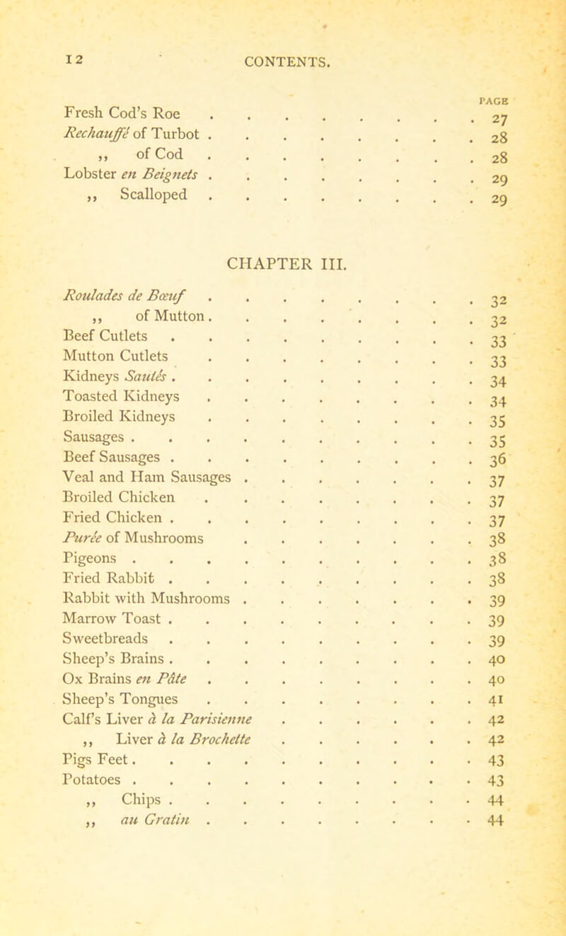 PAGE Fresh Cod’s Roe Rechauffe of Turbot ........ 28 „ of Cod Lobster en Beignets ........ 29 ,, Scalloped CHAPTER III. Roulades de Bceuf ........ 32 ,, of Mutton. . . . . . . .32 Beef Cutlets 33 ' Mutton Cutlets 33 Kidneys Saules ......... 34 Toasted Kidneys Broiled Kidneys 33 Sausages 35 Beef Sausages 36 Veal and Ham Sausages ....... 37 Broiled Chicken 37 Fried Chicken ......... 37 Puree of Mushrooms ....... 38 Pigeons 38 Fried Rabbit 38 Rabbit with Mushrooms 39 Marrow Toast ......... 39 Sweetbreads 39 Sheep’s Brains 40 Ox Brains en Pdte ........ 40 Sheep’s Tongues 41 Calf’s Liver a la Parisienne ...... 42 ,, Liver a la Brochette ...... 42 Pigs Feet 43 Potatoes 43 „ Chips 44 ,, au Gratia 44