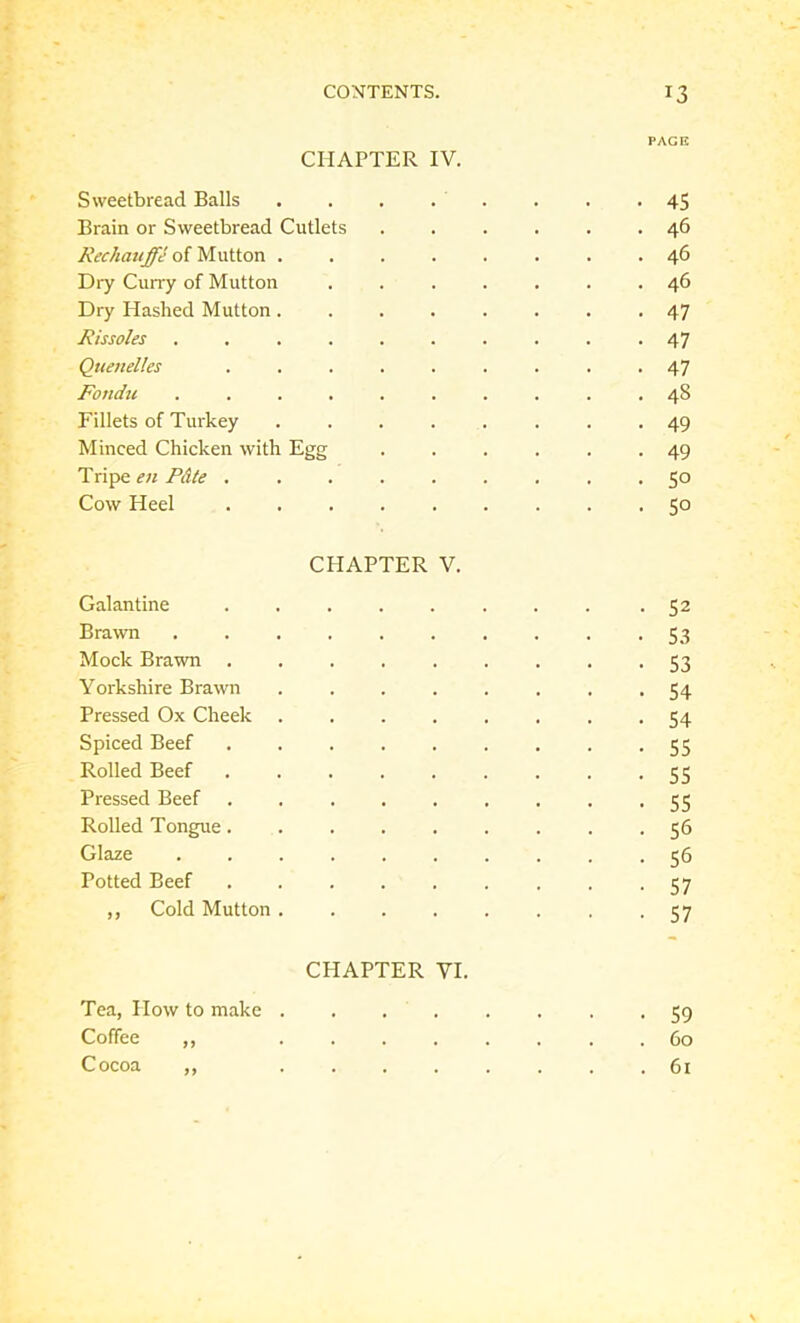 PACK CHAPTER IV. Sweetbread Balls . . . . . . . -45 Brain or Sweetbread Cutlets ...... 46 Rechauffe of Mutton ........ 46 Dry Curry of Mutton ....... 46 Dry Hashed Mutton ........ 47 Rissoles .......... 47 Quenelles ......... 47 Fondu .......... 48 Fillets of Turkey ........ 49 Minced Chicken with Egg ...... 49 Tripe en Pdte ......... 50 Cow Heel ......... 50 CHAPTER V. Galantine ........ -52 Brawn .......... 53 Mock Brawn ......... 53 Yorkshire Brawn ........ 54 Pressed Ox Cheek ........ 54 Spiced Beef ......... 55 Rolled Beef ......... 55 Pressed Beef ......... 55 Rolled Tongue......... 56 Glaze 56 Potted Beef ......... 57 ,, Cold Mutton 57 CHAPTER VI. Tea, Plow to make 59 Coffee ,, 60 Cocoa ,, ........ 61