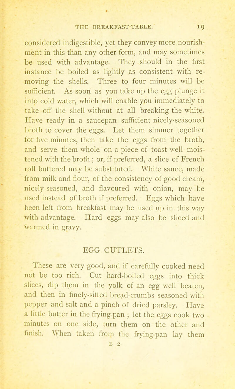 considered indigestible, yet they convey more nourish- ment in this than any other form, and may sometimes be used with advantage. They should in the first instance be boiled as lightly as consistent with re- moving the shells. Three to four minutes will be sufficient. As soon as you take up the egg plunge it into cold water, which will enable you immediately to take off the shell without at all breaking the white. Have ready in a saucepan sufficient nicely-seasoned broth to cover the eggs. Let them simmer together for five minutes, then take the eggs from the broth, and serve them whole on a piece of toast well mois- tened with the broth; or, if preferred, a slice of French roll buttered may be substituted. White sauce, made from milk and flour, of the consistency of good cream, nicely seasoned, and flavoured with onion, may be used instead of broth if preferred. Eggs which have been left from breakfast may be used up in this way with advantage. Hard eggs may also be sliced and warmed in gravy. EGG CUTLETS. These are very good, and if carefully cooked need not be too rich. Cut hard-boiled eggs into thick slices, dip them in the yolk of an egg well beaten, and then in finely-sifted bread-crumbs seasoned with pepper and salt and a pinch of dried parsley. Have a little butter in the frying-pan ; let the eggs cook two minutes on one side, turn them on the other and finish. When taken from the frying-pan lay them B 2