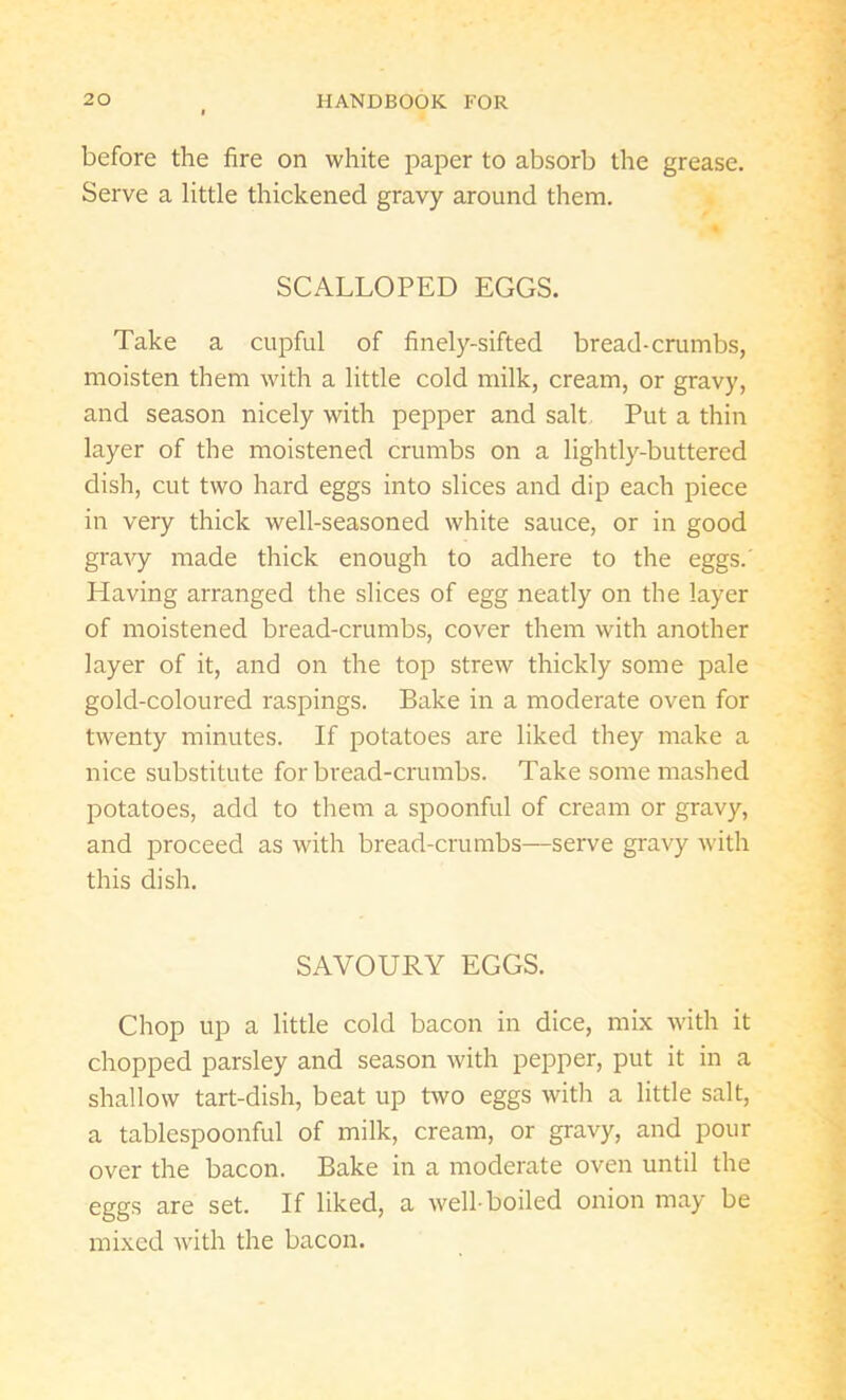before the fire on white paper to absorb the grease. Serve a little thickened gravy around them. SCALLOPED EGGS. Take a cupful of finely-sifted bread-crumbs, moisten them with a little cold milk, cream, or gravy, and season nicely with pepper and salt Put a thin layer of the moistened crumbs on a lightly-buttered dish, cut two hard eggs into slices and dip each piece in very thick well-seasoned white sauce, or in good gravy made thick enough to adhere to the eggs.' Having arranged the slices of egg neatly on the layer of moistened bread-crumbs, cover them with another layer of it, and on the top strew thickly some pale gold-coloured raspings. Bake in a moderate oven for twenty minutes. If potatoes are liked they make a nice substitute for bread-crumbs. Take some mashed potatoes, add to them a spoonful of cream or gravy, and proceed as with bread-crumbs—serve gravy with this dish. SAVOURY EGGS. Chop up a little cold bacon in dice, mix with it chopped parsley and season with pepper, put it in a shallow tart-dish, beat up two eggs with a little salt, a tablcspoonful of milk, cream, or gravy, and pour over the bacon. Bake in a moderate oven until the eggs are set. If liked, a well-boiled onion may be mixed with the bacon.