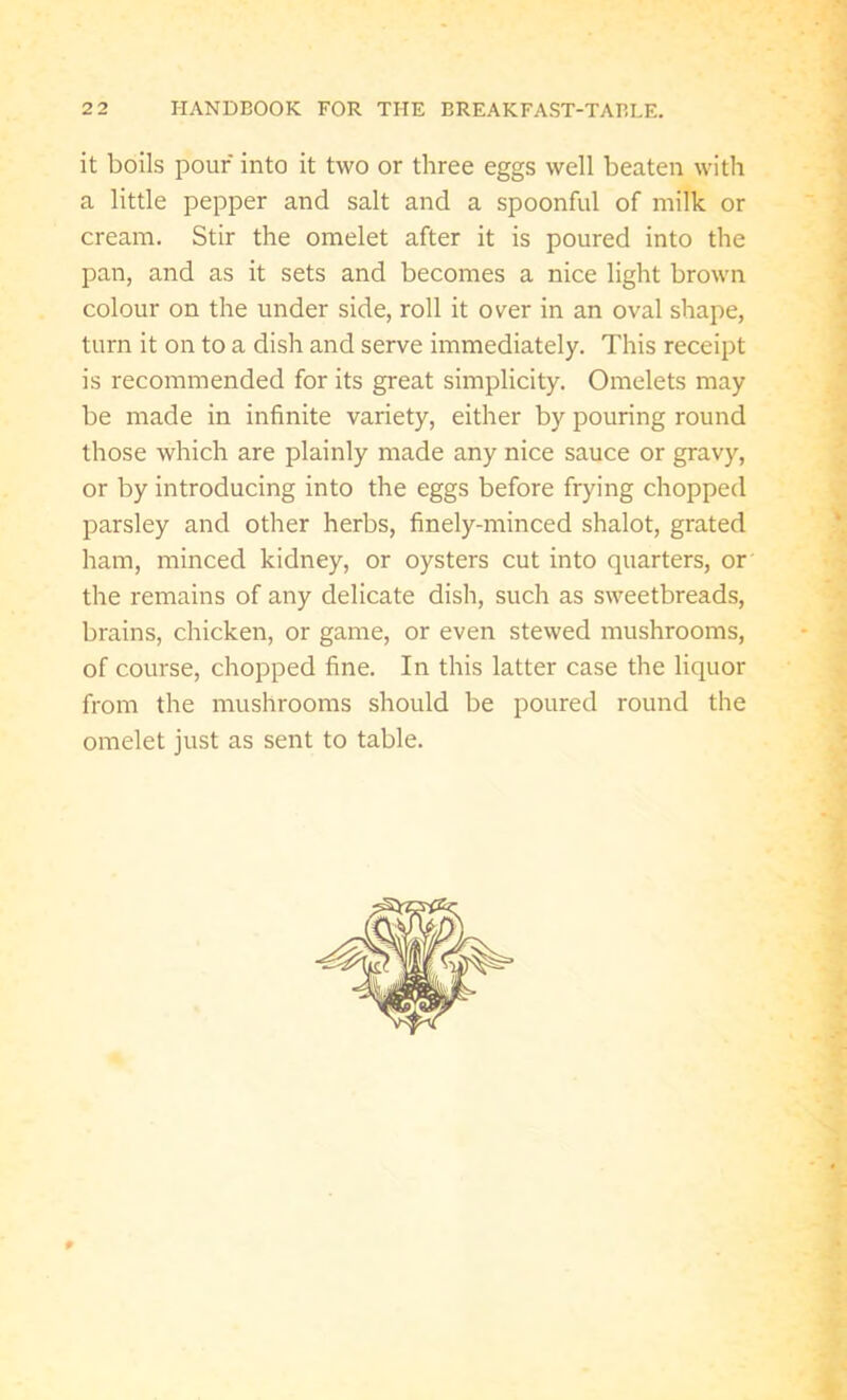 it boils pour into it two or three eggs well beaten with a little pepper and salt and a spoonful of milk or cream. Stir the omelet after it is poured into the pan, and as it sets and becomes a nice light brown colour on the under side, roll it over in an oval shape, turn it on to a dish and serve immediately. This receipt is recommended for its great simplicity. Omelets may be made in infinite variety, either by pouring round those which are plainly made any nice sauce or gravy, or by introducing into the eggs before frying chopped parsley and other herbs, finely-minced shalot, grated ham, minced kidney, or oysters cut into quarters, or the remains of any delicate dish, such as sweetbreads, brains, chicken, or game, or even stewed mushrooms, of course, chopped fine. In this latter case the liquor from the mushrooms should be poured round the omelet just as sent to table. P