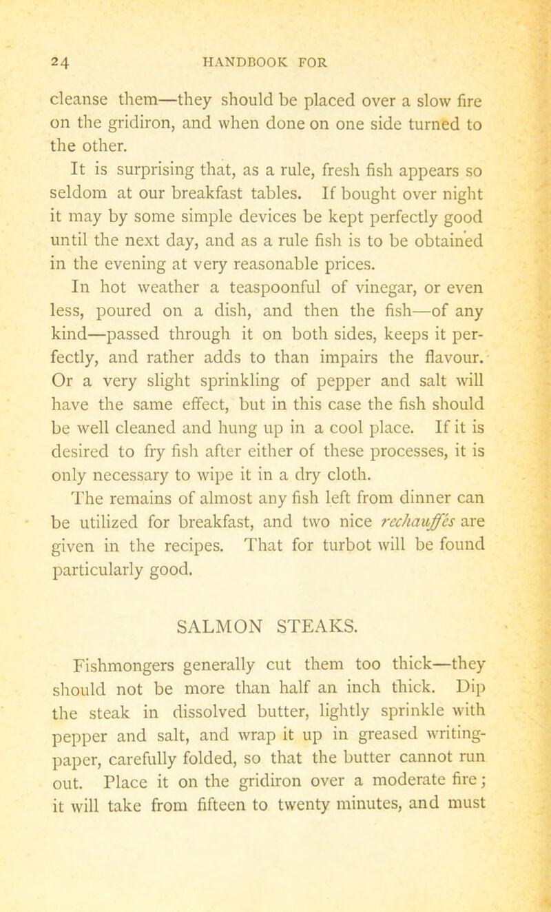 cleanse them—they should be placed over a slow fire on the gridiron, and when done on one side turned to the other. It is surprising that, as a rule, fresh fish appears so seldom at our breakfast tables. If bought over night it may by some simple devices be kept perfectly good until the next day, and as a rule fish is to be obtained in the evening at very reasonable prices. In hot weather a teaspoonful of vinegar, or even less, poured on a dish, and then the fish—of any kind—passed through it on both sides, keeps it per- fectly, and rather adds to than impairs the flavour. Or a very slight sprinkling of pepper and salt will have the same effect, but in this case the fish should be well cleaned and hung up in a cool place. If it is desired to fry fish after either of these processes, it is only necessary to wipe it in a dry cloth. The remains of almost any fish left from dinner can be utilized for breakfast, and two nice rechauffes are given in the recipes. That for turbot will be found particularly good. SALMON STEAKS. Fishmongers generally cut them too thick—they should not be more than half an inch thick. Dip the steak in dissolved butter, lightly sprinkle with pepper and salt, and wrap it up in greased writing- paper, carefully folded, so that the butter cannot run out. Place it on the gridiron over a moderate fire; it will take from fifteen to twenty minutes, and must