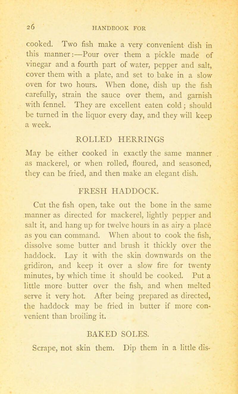 cooked. Two fish make a very convenient dish in this manner:—Pour over them a pickle made of vinegar and a fourth part of water, pepper and salt, cover them with a plate, and set to bake in a slow oven for two hours. When done, dish up the fish carefully, strain the sauce over them, and garnish with fennel. They are excellent eaten cold; should be turned in the liquor every day, and they will keep a week. ROLLED HERRINGS May be either cooked in exactly the same manner as mackerel, or when rolled, floured, and seasoned, they can be fried, and then make an elegant dish. FRESH HADDOCK. Cut the fish open, take out the bone in the same manner as directed for mackerel, lightly pepper and salt it, and hang up for twelve hours in as airy a place as you can command. When about to cook the fish, dissolve some butter and brush it thickly over the haddock. Lay it with the skin downwards on the gridiron, and keep it over a slow fire for twenty minutes, by which time it should be cooked. Put a little more butter over the fish, and when melted serve it very hot. After being prepared as directed, the haddock may be fried in butter if more con- venient than broiling it. BAKED SOLES. Scrape, not skin them. Dip them in a little dis-