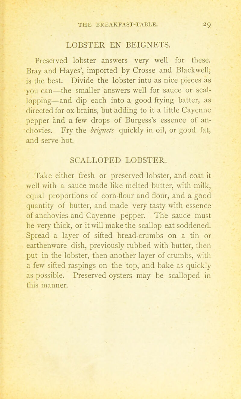LOBSTER EN BEIGNETS. Preserved lobster answers very well for these. Bray and Hayes’, imported by Crosse and Blackwell, is the best. Divide the lobster into as nice pieces as you can—the smaller answers well for sauce or scal- lopping—and dip each into a good frying batter, as directed for ox brains, but adding to it a little Cayenne pepper and a few drops of Burgess’s essence of an- chovies. Fry the beigncts quickly in oil, or good fat, and serve hot. SCALLOPED LOBSTER. Take either fresh or preserved lobster, and coat it well with a sauce made like melted butter, with milk, equal proportions of corn-flour and flour, and a good quantity of butter, and made very tasty with essence of anchovies and Cayenne pepper. The sauce must be very thick, or it will make the scallop eat soddened. Spread a layer of sifted bread-crumbs on a tin or earthenware dish, previously rubbed with butter, then put in the lobster, then another layer of crumbs, with a few sifted raspings on the top, and bake as quickly as possible. Preserved oysters may be scalloped in this manner.
