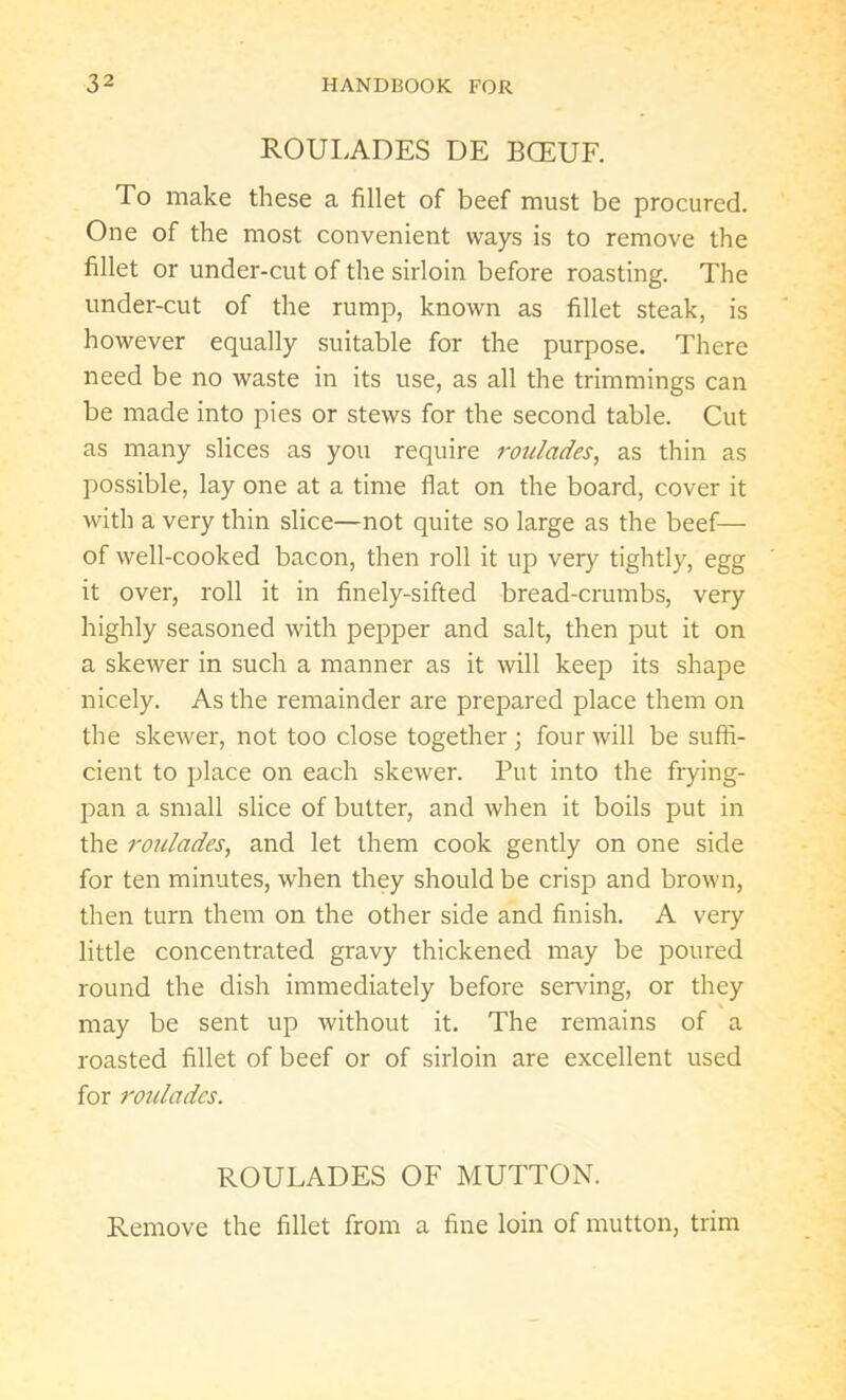 ROULADES DE BOEUF. To make these a fillet of beef must be procured. One of the most convenient ways is to remove the fillet or under-cut of the sirloin before roasting. The under-cut of the rump, known as fillet steak, is however equally suitable for the purpose. There need be no waste in its use, as all the trimmings can be made into pies or stews for the second table. Cut as many slices as you require roulades, as thin as possible, lay one at a time flat on the board, cover it with a very thin slice—not quite so large as the beef— of well-cooked bacon, then roll it up very tightly, egg it over, roll it in finely-sifted bread-crumbs, very highly seasoned with pepper and salt, then put it on a skewer in such a manner as it will keep its shape nicely. As the remainder are prepared place them on the skewer, not too close together; four will be suffi- cient to place on each skewer. Put into the frying- pan a small slice of butter, and when it boils put in the ro7ilades, and let them cook gently on one side for ten minutes, when they should be crisp and brown, then turn them on the other side and finish. A very little concentrated gravy thickened may be poured round the dish immediately before serving, or they may be sent up without it. The remains of a roasted fillet of beef or of sirloin are excellent used for roulades. ROULADES OF MUTTON. Remove the fillet from a fine loin of mutton, trim