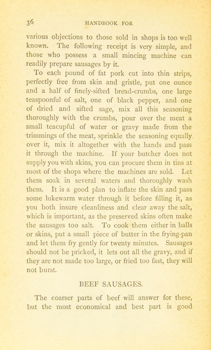 various objections to those sold in shops is too well known. The following receipt is very simple, and those who possess a small mincing machine can readily prepare sausages by it. To each pound of fat pork cut into thin strips, perfectly free from skin and gristle, put one ounce and a half of finely-sifted bread-crumbs, one large teaspoonful of salt, one of black pepper, and one of dried and sifted sage, mix all this seasoning thoroughly with the crumbs, pour over the meat a small teacupful of water or gravy made from the trimmings of the meat, sprinkle the seasoning equally over it, mix it altogether with the hands and pass it through the machine. If your butcher does not supply you with skins, you can procure them in tins at most of the shops where the machines are sold. Let them soak in several waters and thoroughly wash them. It is a good plan to inflate the skin and pass some lukewarm water through it before filling it, as you both insure cleanliness and clear away the salt, which is important, as the preserved skins often make the sausages too salt. To cook them either in balls or skins, put a small piece of butter in the frying-pan and let them fry gently for twenty minutes. Sausages should not be pricked, it lets out all the gravy, and if they are not made too large, or fried too fast, they will not burst. BEEF SAUSAGES. The coarser parts of beef will answer for these, but the most economical and best part is good