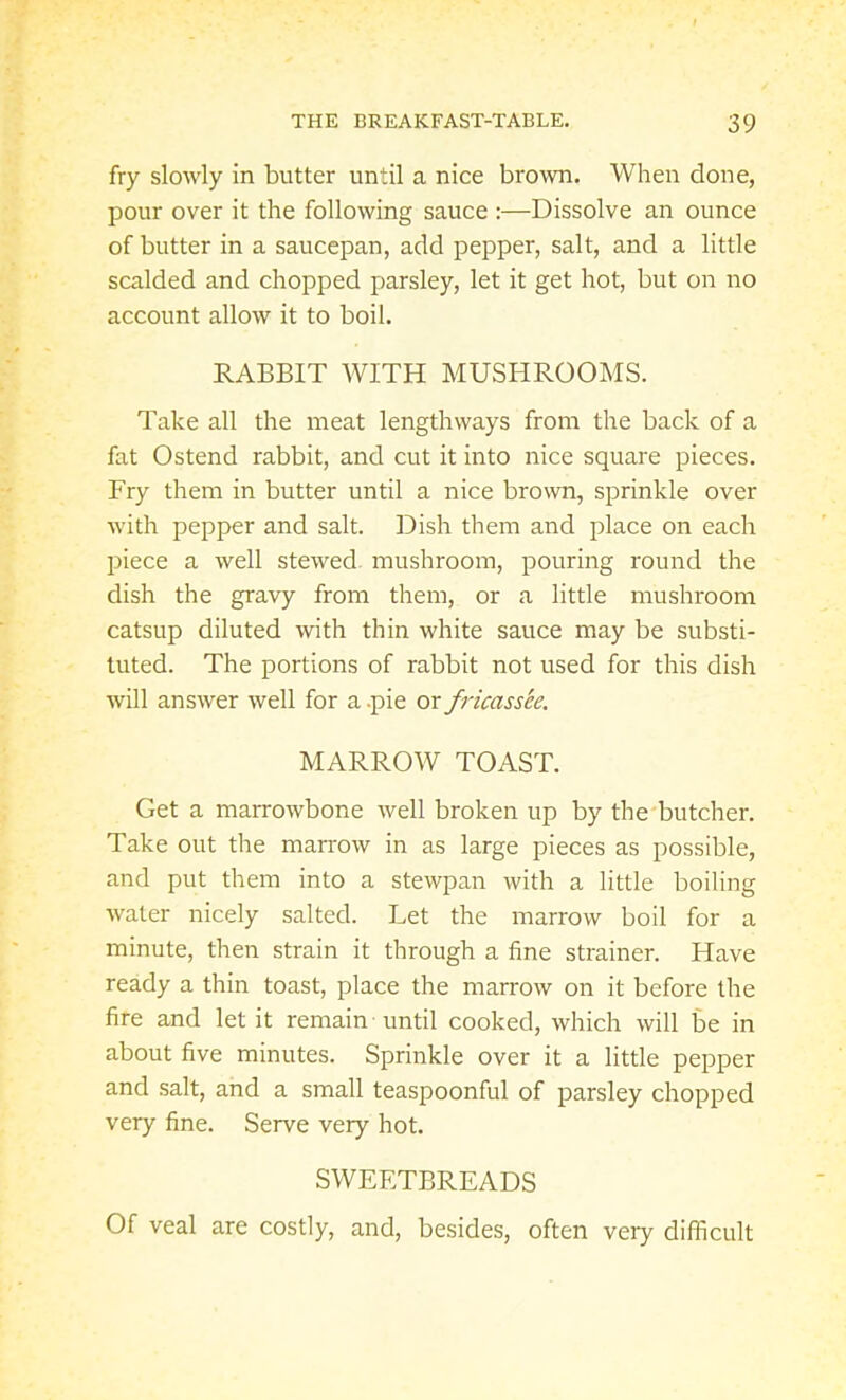 fry slowly in butter until a nice brown. When done, pour over it the following sauce :—Dissolve an ounce of butter in a saucepan, add pepper, salt, and a little scalded and chopped parsley, let it get hot, but on no account allow it to boil. RABBIT WITH MUSHROOMS. Take all the meat lengthways from the back of a fat Ostend rabbit, and cut it into nice square pieces. Fry them in butter until a nice brown, sprinkle over with pepper and salt. Dish them and place on each piece a well stewed, mushroom, pouring round the dish the gravy from them, or a little mushroom catsup diluted with thin white sauce may be substi- tuted. The portions of rabbit not used for this dish will answer well for a .pie or fricassee. MARROW TOAST. Get a marrowbone well broken up by the butcher. Take out the marrow in as large pieces as possible, and put them into a stewpan with a little boiling water nicely salted. Let the marrow boil for a minute, then strain it through a fine strainer. Have ready a thin toast, place the marrow on it before the fire and let it remain until cooked, which will be in about five minutes. Sprinkle over it a little pepper and salt, and a small teaspoonful of parsley chopped very fine. Serve very hot. SWEETBREADS Of veal are costly, and, besides, often very difficult