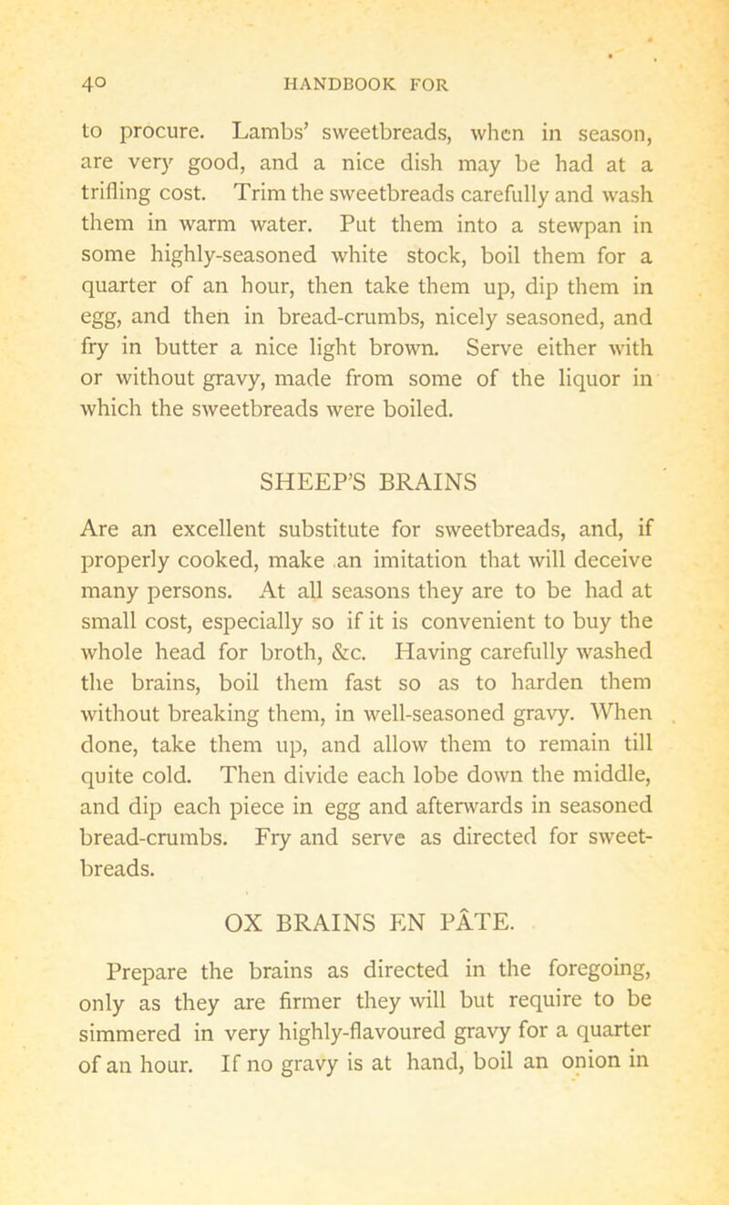 to procure. Lambs’ sweetbreads, when in season, are very good, and a nice dish may be had at a trifling cost. Trim the sweetbreads carefully and wash them in warm water. Put them into a stewpan in some highly-seasoned white stock, boil them for a quarter of an hour, then take them up, dip them in egg, and then in bread-crumbs, nicely seasoned, and fry in butter a nice light brown. Serve either with or without gravy, made from some of the liquor in which the sweetbreads were boiled. SHEEP’S BRAINS Are an excellent substitute for sweetbreads, and, if properly cooked, make an imitation that will deceive many persons. At all seasons they are to be had at small cost, especially so if it is convenient to buy the whole head for broth, &c. Having carefully washed the brains, boil them fast so as to harden them without breaking them, in well-seasoned gravy. When done, take them up, and allow them to remain till quite cold. Then divide each lobe down the middle, and dip each piece in egg and afterwards in seasoned bread-crumbs. Fry and serve as directed for sweet- breads. OX BRAINS EN PATE. Prepare the brains as directed in the foregoing, only as they are firmer they will but require to be simmered in very highly-flavoured gravy for a quarter of an hour. If no gravy is at hand, boil an onion in