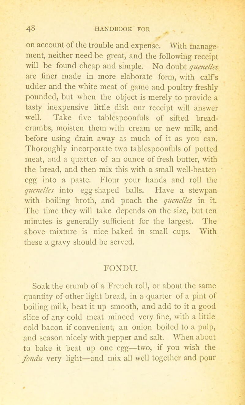 on account of the trouble and expense. With manage- ment, neither need be great, and the following receipt will be found cheap and simple. No doubt quenelles are finer made in more elaborate form, with calf’s udder and the white meat of game and poultry freshly pounded, but when the object is merely to provide a tasty inexpensive little dish our receipt will answer well. Take five tablespoonfuls of sifted bread- crumbs, moisten them with cream or new milk, and before using drain away as much of it as you can. Thoroughly incorporate two tablespoonfuls of potted meat, and a quarter, of an ounce of fresh butter, with the bread, and then mix this with a small well-beaten egg into a paste. Flour your hands and roll the quenelles into egg-shaped balls. Have a stewpan with boiling broth, and poach the quenelles in it. The time they will take depends on the size, but ten minutes is generally sufficient for the largest. The above mixture is nice baked in small cups. With these a gravy should be served. FONDU. Soak the crumb of a French roll, or about the same quantity of other light bread, in a quarter of a pint of boiling milk, beat it up smooth, and add to it a good slice of any cold meat minced very fine, with a little cold bacon if convenient, an onion boiled to a pulp, and season nicely with pepper and salt. When about to bake it beat up one egg—two, if you wish the fondu very light—and mix all well together and pour