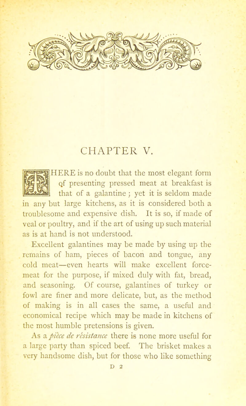 HERE is no doubt that the most elegant form Qf presenting pressed meat at breakfast is that of a galantine ; yet it is seldom made in any but large kitchens, as it is considered both a troublesome and expensive dish. It is so, if made of veal or poultry, and if the art of using up such material as is at hand is not understood. Excellent galantines may be made by using up the remains of ham, pieces of bacon and tongue, any cold meat—even hearts will make excellent force- meat for the purpose, if mixed duly with fat, bread, and seasoning. Of course, galantines of turkey or fowl are finer and more delicate, but, as the method of making is in all cases the same, a useful and economical recipe which may be made in kitchens of the most humble pretensions is given. As a piece de resistance there is none more useful for a large party than spiced beef. The brisket makes a very handsome dish, but for those who like something D 2