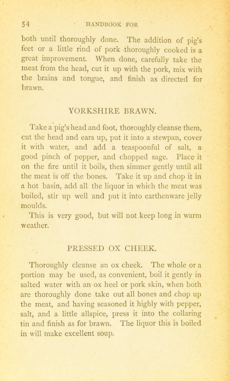 both until thoroughly done. The addition of pig’s feet or a little rind of pork thoroughly cooked is a great improvement. When done, carefully take the meat from the head, cut it up with the pork, mix with the brains and tongue, and finish as directed for brawn. YORKSHIRE BRAWN. Take a pig’s head and foot, thoroughly cleanse them, cut the head and ears up, put it into a stewpan, cover it with water, and add a teaspoonful of salt, a good pinch of pepper, and chopped sage. Place it on the fire until it boils, then simmer gently until all the meat is off the bones. Take it up and chop it in a hot basin, add all the liquor in which the meat was boiled, stir up well and put it into earthenware jelly moulds. This is very good, but will not keep long in warm weather. PRESSED OX CHEEK. Thoroughly cleanse an ox cheek. The whole or a portion may be used, as convenient, boil it gently in salted water with an ox heel or pork skin, when both are thoroughly done take out all bones and chop up the meat, and having seasoned it highly with pepper, salt, and a little allspice, press it into the collaring tin and finish as for brawn. The liquor this is boiled in will make excellent soup.