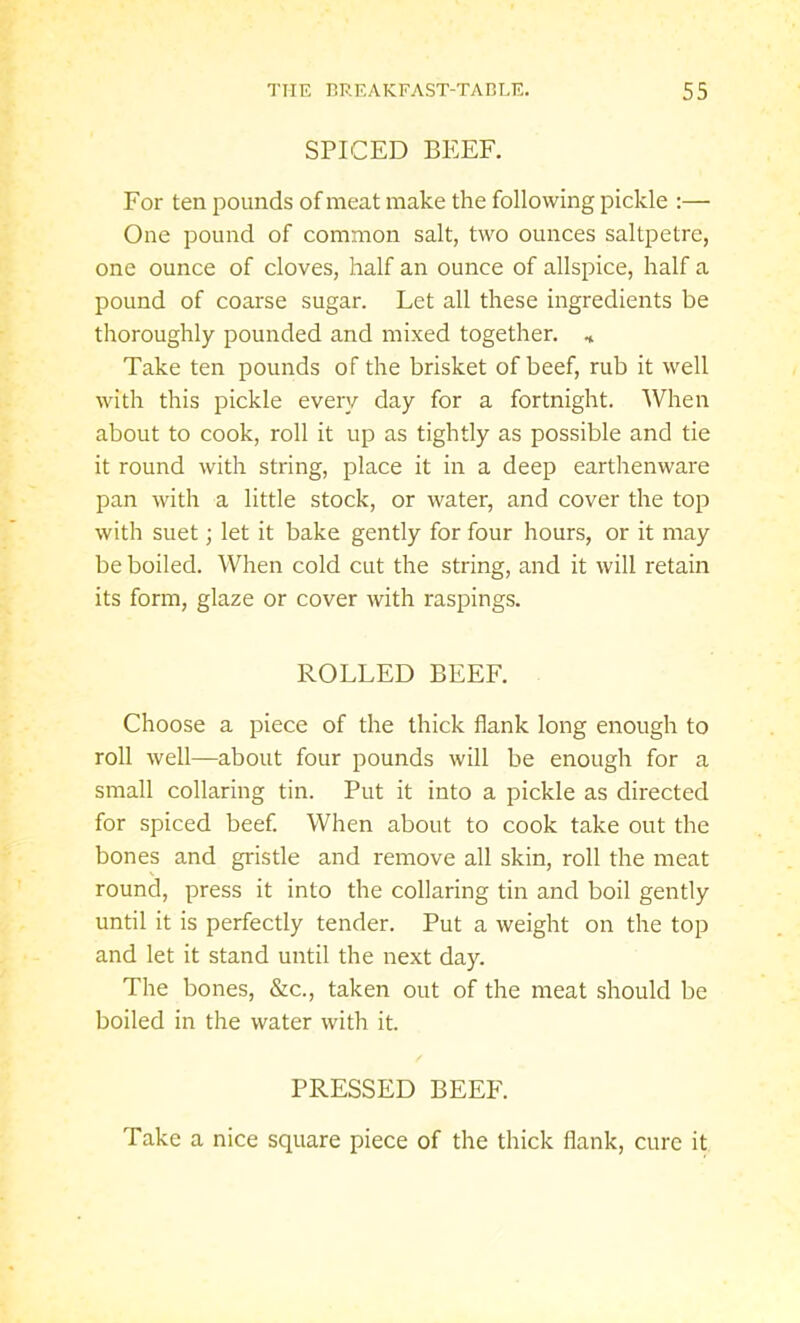 SPICED BEEF. For ten pounds of meat make the following pickle :— One pound of common salt, two ounces saltpetre, one ounce of cloves, half an ounce of allspice, half a pound of coarse sugar. Let all these ingredients be thoroughly pounded and mixed together. * Take ten pounds of the brisket of beef, rub it well with this pickle every day for a fortnight. When about to cook, roll it up as tightly as possible and tie it round with string, place it in a deep earthenware pan with a little stock, or water, and cover the top with suet; let it bake gently for four hours, or it may be boiled. When cold cut the string, and it will retain its form, glaze or cover with raspings. ROLLED BEEF. Choose a piece of the thick flank long enough to roll well—about four pounds will be enough for a small collaring tin. Put it into a pickle as directed for spiced beef. When about to cook take out the bones and gristle and remove all skin, roll the meat round, press it into the collaring tin and boil gently until it is perfectly tender. Put a weight on the top and let it stand until the next day. The bones, &c., taken out of the meat should be boiled in the water with it. PRESSED BEEF. Take a nice square piece of the thick flank, cure it