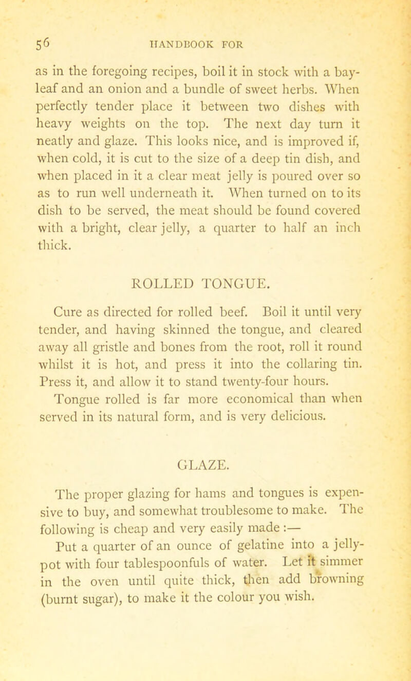 as in the foregoing recipes, boil it in stock with a bay- leaf and an onion and a bundle of sweet herbs. When perfectly tender place it between two dishes with heavy weights on the top. The next day turn it neatly and glaze. This looks nice, and is improved if, when cold, it is cut to the size of a deep tin dish, and when placed in it a clear meat jelly is poured over so as to run well underneath it. When turned on to its dish to be served, the meat should be found covered with a bright, clear jelly, a quarter to half an inch thick. ROLLED TONGUE. Cure as directed for rolled beef. Boil it until very tender, and having skinned the tongue, and cleared away all gristle and bones from the root, roll it round whilst it is hot, and press it into the collaring tin. Press it, and allow it to stand twenty-four hours. Tongue rolled is far more economical than when served in its natural form, and is very delicious. GLAZE. The proper glazing for hams and tongues is expen- sive to buy, and somewhat troublesome to make. The following is cheap and very easily made :— Put a quarter of an ounce of gelatine into a jelly- pot with four tablespoonfuls of water. Let it simmer in the oven until quite thick, then add browning (burnt sugar), to make it the colour you wish.