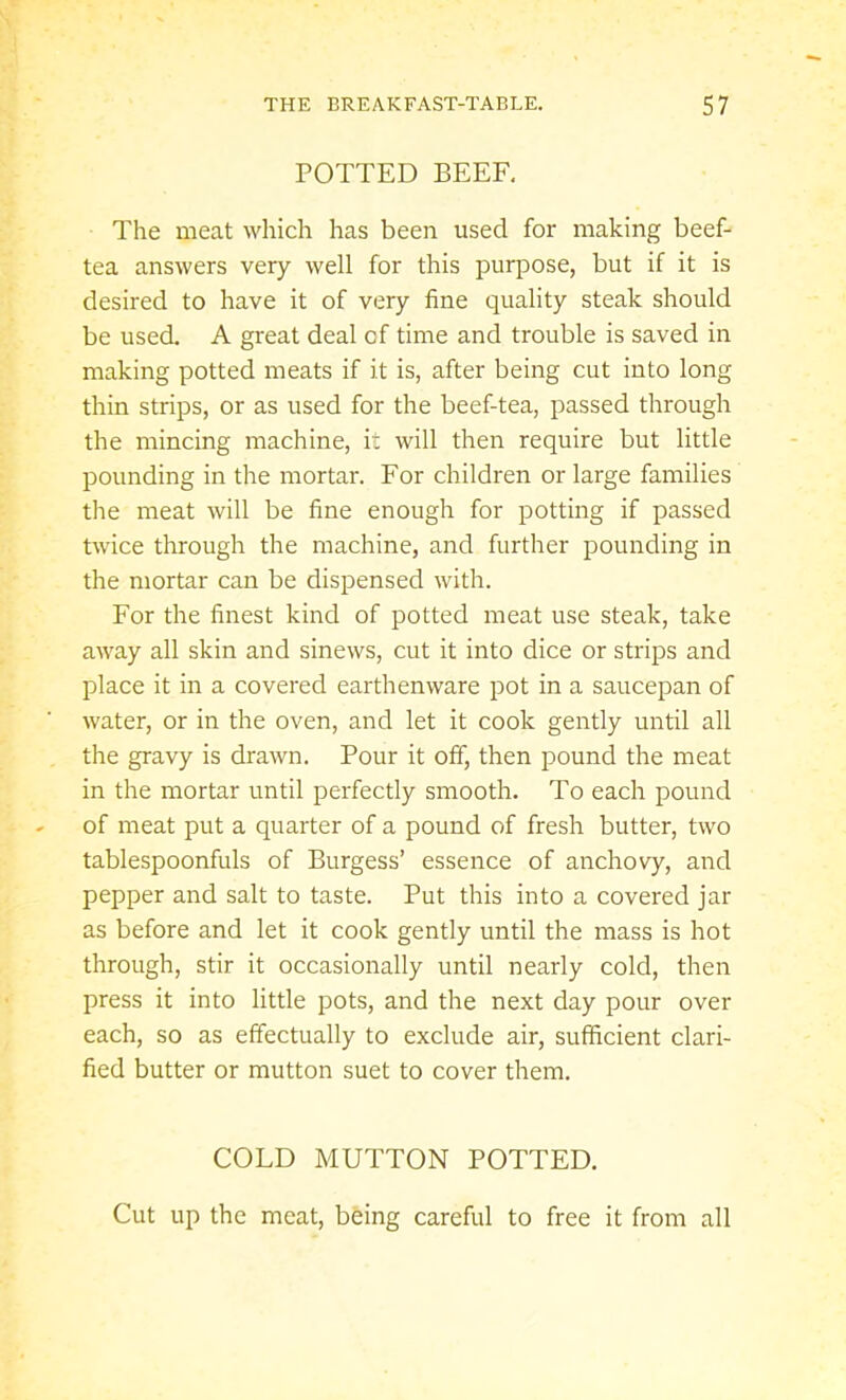 POTTED BEEF, The meat which has been used for making beef- tea answers very well for this purpose, but if it is desired to have it of very fine quality steak should be used. A great deal cf time and trouble is saved in making potted meats if it is, after being cut into long thin strips, or as used for the beef-tea, passed through the mincing machine, it will then require but little pounding in the mortar. For children or large families the meat will be fine enough for potting if passed twice through the machine, and further pounding in the mortar can be dispensed with. For the finest kind of potted meat use steak, take away all skin and sinews, cut it into dice or strips and place it in a covered earthenware pot in a saucepan of water, or in the oven, and let it cook gently until all the gravy is drawn. Pour it off, then pound the meat in the mortar until perfectly smooth. To each pound of meat put a quarter of a pound of fresh butter, two tablespoonfuls of Burgess’ essence of anchovy, and pepper and salt to taste. Put this into a covered jar as before and let it cook gently until the mass is hot through, stir it occasionally until nearly cold, then press it into little pots, and the next day pour over each, so as effectually to exclude air, sufficient clari- fied butter or mutton suet to cover them. COLD MUTTON POTTED. Cut up the meat, being careful to free it from all