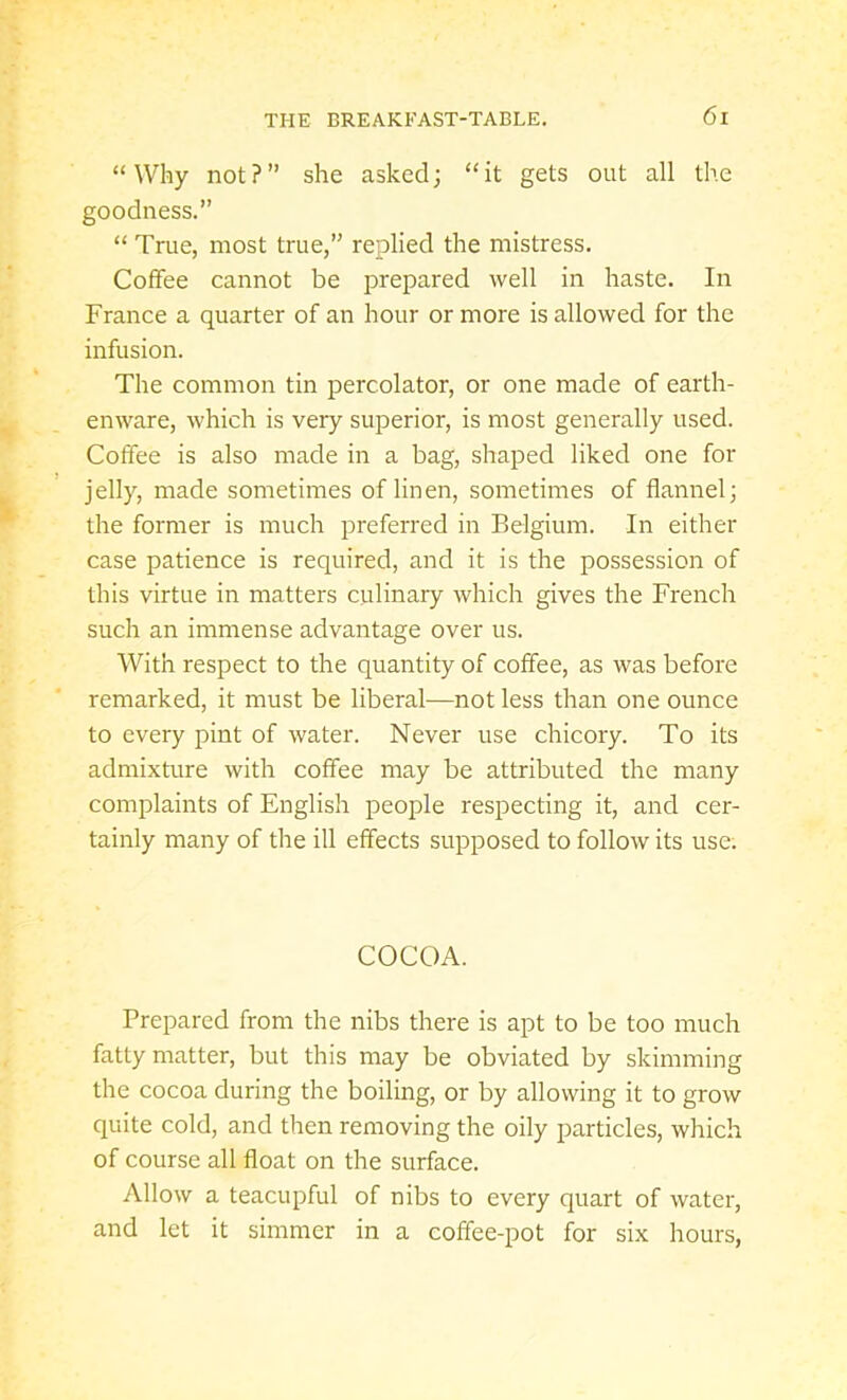 “Why not?” she asked; “it gets out all the goodness.” “ True, most true,” replied the mistress. Coffee cannot be prepared well in haste. In France a quarter of an hour or more is allowed for the infusion. The common tin percolator, or one made of earth- enware, which is very superior, is most generally used. Coffee is also made in a bag, shaped liked one for jelly, made sometimes of linen, sometimes of flannel; the former is much preferred in Belgium. In either case patience is required, and it is the possession of this virtue in matters culinary which gives the French such an immense advantage over us. With respect to the quantity of coffee, as was before remarked, it must be liberal—not less than one ounce to every pint of water. Never use chicory. To its admixture with coffee may be attributed the many complaints of English people respecting it, and cer- tainly many of the ill effects supposed to follow its use. COCOA. Prepared from the nibs there is apt to be too much fatty matter, but this may be obviated by skimming the cocoa during the boiling, or by allowing it to grow quite cold, and then removing the oily particles, which of course all float on the surface. Allow a teacupful of nibs to every quart of water, and let it simmer in a coffee-pot for six hours,