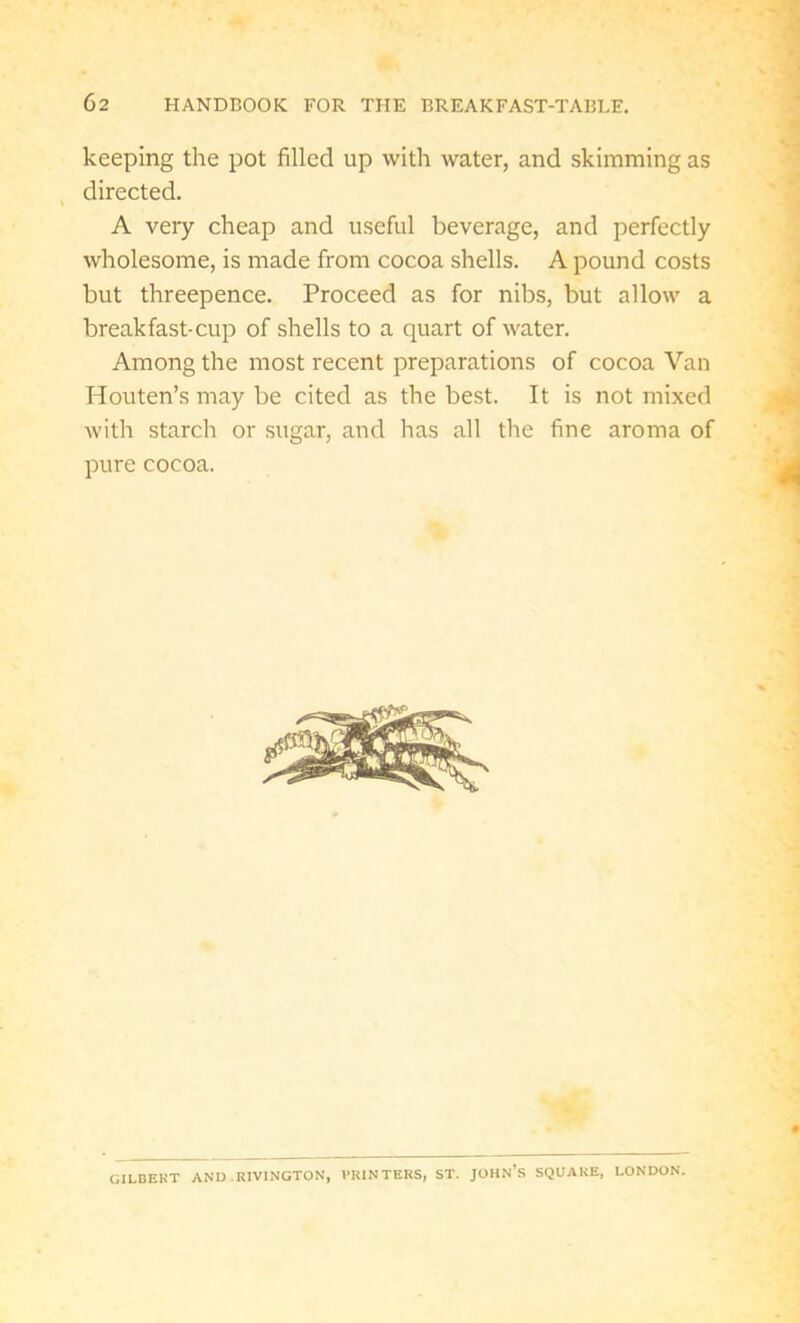 keeping the pot filled up with water, and skimming as directed. A very cheap and useful beverage, and perfectly wholesome, is made from cocoa shells. A pound costs but threepence. Proceed as for nibs, but allow a breakfast-cup of shells to a quart of water. Among the most recent preparations of cocoa Van Houten’s may be cited as the best. It is not mixed with starch or sugar, and has all the fine aroma of pure cocoa. GILBERT AND . RIVINGTON, PRINTERS, ST. JOHN’S SQUARE, LONDON.