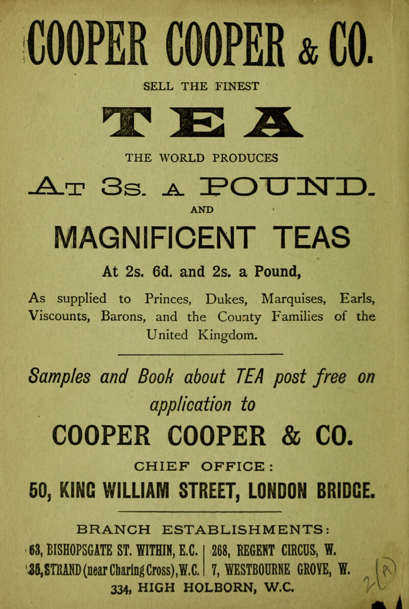 SELL THE FINEST THE WORLD PRODUCES -A-t 3s. a. ZPOTTIISriD. AND MAGNIFICENT TEAS At 2s. 6d. and 2s. a Pound, As supplied to Princes, Dukes, Marquises, Earls, Viscounts, Barons, and the County Families of the United Kingdom. Samples and Book about TEA post free on application to COOPER COOPER & CO. CHIEF OFFICE: 50, KING WILLIAM STREET, LONDON BRIDGE. BRANCH ESTABLISHMENTS: 63, BISHOPSCATE ST. WITHIN, E.C. 268, REGENT CIRCUS, W. '35,STRAND (near Cbartog Cross),W.C. 7, WESTBOORNE GROVE, W. i^) 334, HIGH HOLBORN, W.C.