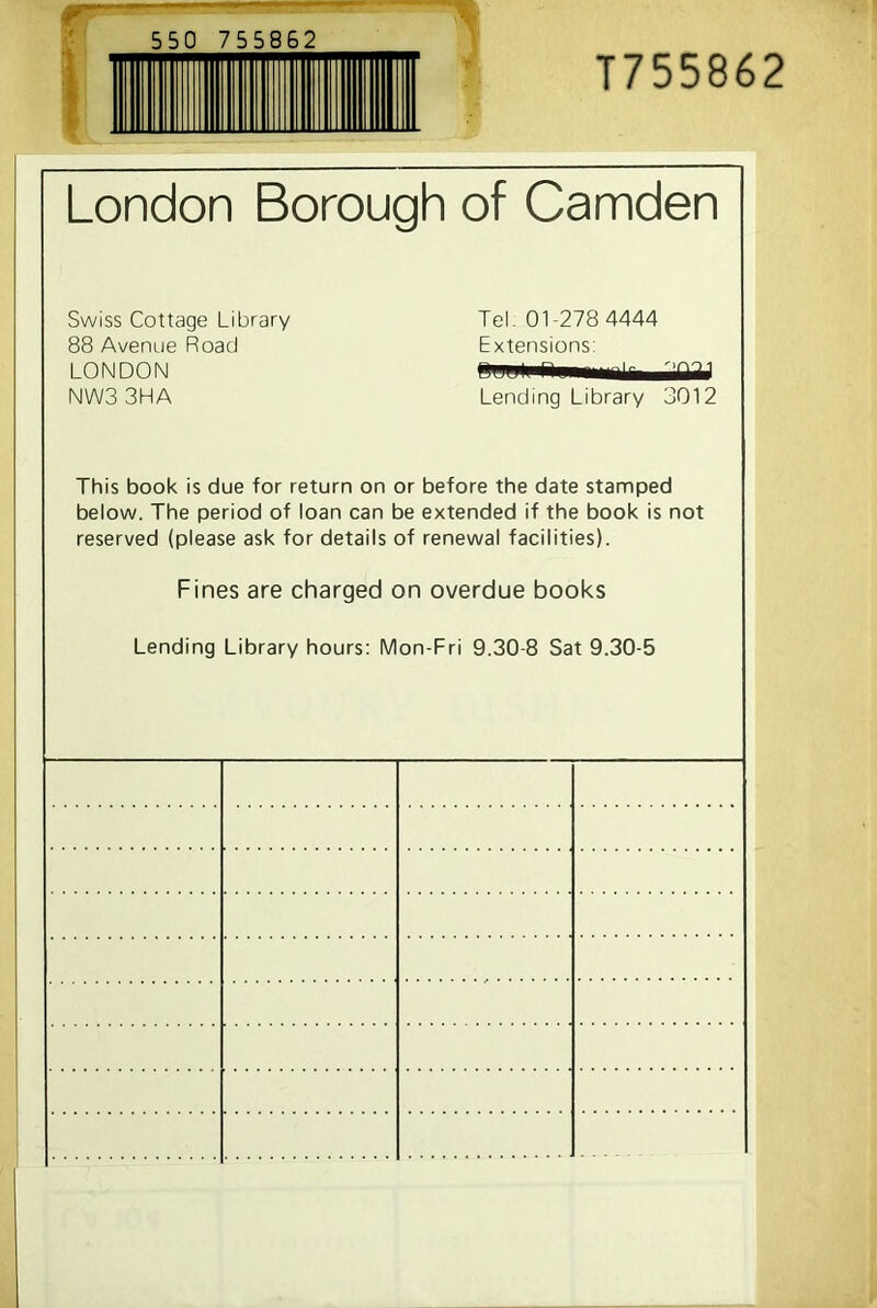 550 755862 T755862 London Borough of Camden Swiss Cottage Library Tel. 01-278 4444 88 Avenue Road Extensions: NW3 3HA Lending Library 3012 This book is due for return on or before the date stamped below. The period of loan can be extended if the book is not reserved (please ask for details of renewal facilities). Fines are charged on overdue books Lending Library hours: Mon-Fri 9.30-8 Sat 9.30-5