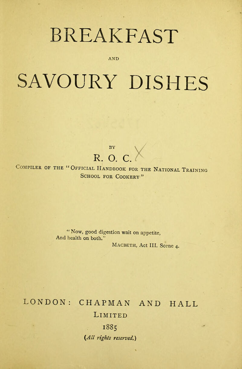 BREAKFAST AND SAVOURY DISHES Compiler of the SY \ R. O. C. “Official Handbook for the National Training School for Cookery ”  Now, good digestion wait on appetite, And health on both.” Macbeth, Act III. Scene 4. LONDON: CHAPMAN AND HALL Limited 1885 {All rights reserved..)