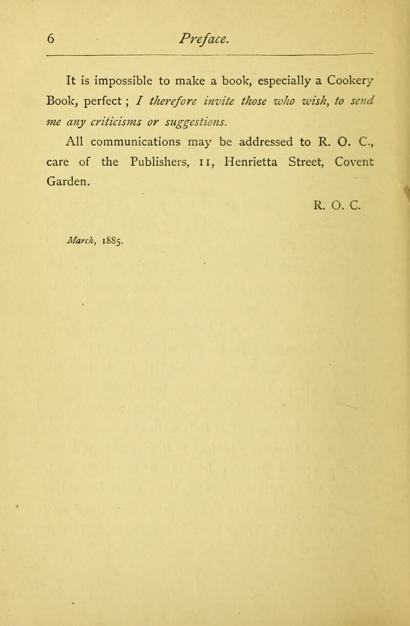 It is impossible to make a book, especially a Cookery Book, perfect ; I therefore invite those who wish, to send me any criticisms or suggestions. All communications may be addressed to R. O. C., care of the Publishers, I r, Henrietta Street, Covent Garden. R. O. C. March, 1885.