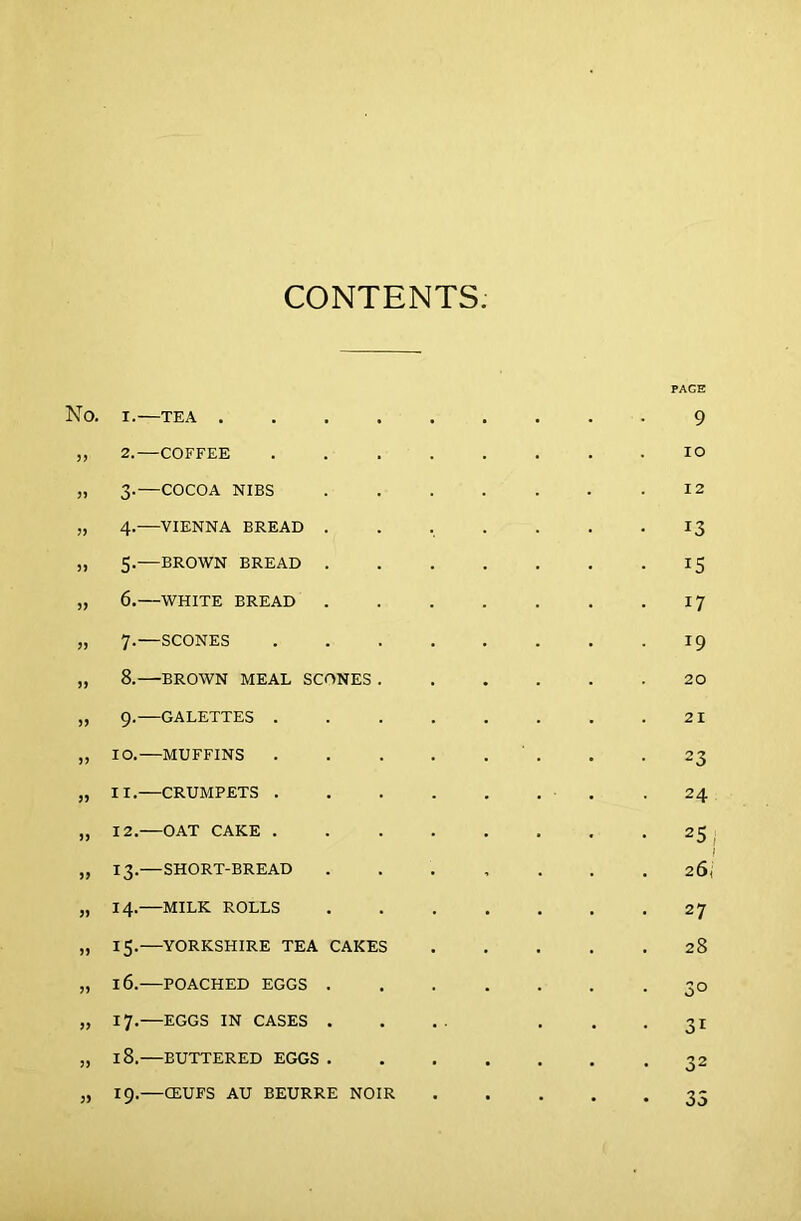 CONTENTS. PAGE No. X.—TEA 9 „ 2.—COFFEE . . . . . . . .IO „ 3.—COCOA NIBS 12 „ 4.—VIENNA BREAD . . , . . . -13 „ 5. BROWN BREAD IS „ 6. WHITE BREAD 17 „ 7.—SCONES 19 „ 8. BROWN MEAL SCONES 20 „ 9.—GALETTES 21 ,, IO. MUFFINS . -23 „ II.—CRUMPETS . .24 „ 12.—OAT CAKE 25 I „ 13.—SHORT-BREAD ....... 26, „ 14.—MILK ROLLS 27 „ 15.—YORKSHIRE TEA CAKES 28 „ 16.—POACHED EGGS . . . . . . 30 „ 17.—EGGS IN CASES .... 31 „ 18.—BUTTERED EGGS 32 5, 19.—CEUFS AU BEURRE NOIR 35