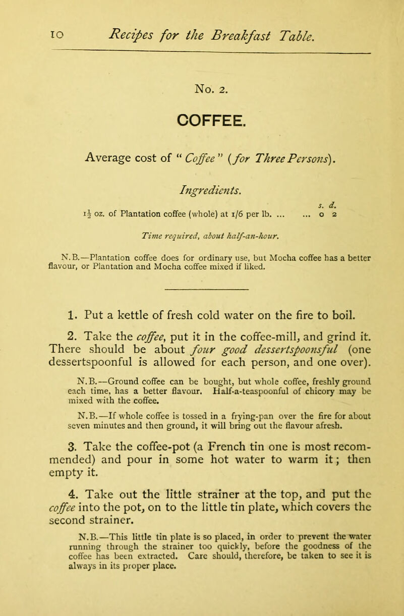 No. 2. COFFEE. Average cost of “ Coffee (for Three Persons). Ingredients. s. d. ij oz. of Plantation coffee (whole) at 1/6 per lb o 2 Time required, about half-ati-hour. N.B.—Plantation coffee does for ordinary use, but Mocha coffee has a better flavour, or Plantation and Mocha coffee mixed if liked. 1. Put a kettle of fresh cold water on the fire to boil. 2. Take the coffee, put it in the coffee-mill, and grind it. There should be about four good dessertspoonsful (one dessertspoonful is allowed for each person, and one over). N.B.—Ground coffee can be bought, but whole coffee, freshly ground each time, has a better flavour. Half-a-teaspoonful of chicory may be mixed with the coffee. N.B.—If whole coffee is tossed in a frying-pan over the fire for about seven minutes and then ground, it will bring out the flavour afresh. 3. Take the coffee-pot (a French tin one is most recom- mended) and pour in some hot water to warm it; then empty it. 4. Take out the little strainer at the top, and put the coffee into the pot, on to the little tin plate, which covers the second strainer. N.B.—This little tin plate is so placed, in order to prevent the water running through the strainer too quickly, before the goodness of the coffee has been extracted. Care should, therefore, be taken to see it is always in its proper place.