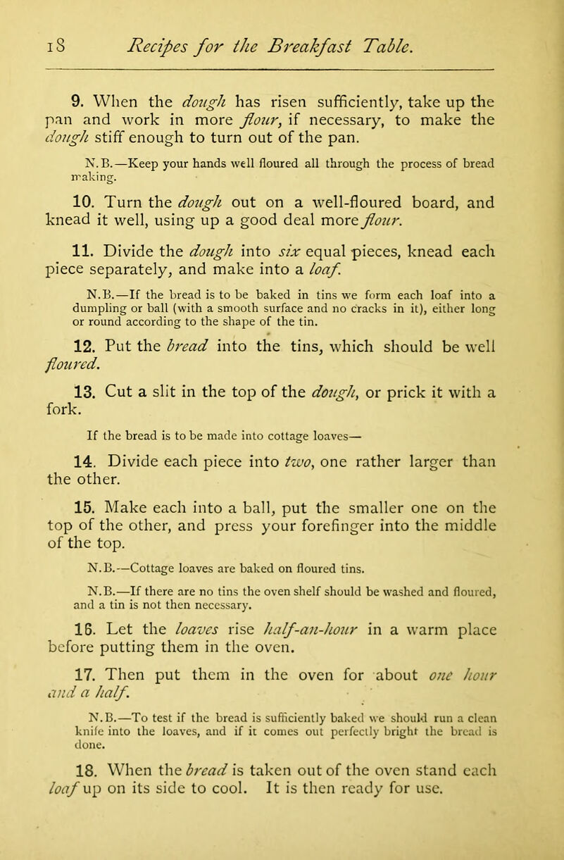 9. When the dough has risen sufficiently, take up the pan and work in more flour, if necessary, to make the dough stiff enough to turn out of the pan. N.B.—Keep your hands well floured all through the process of bread making. 10. Turn the dough out on a well-floured board, and knead it well, using up a good deal more flour. 11. Divide the dough into six equal pieces, knead each piece separately, and make into a loaf. N.B.—If the bread is to be baked in tins we form each loaf into a dumpling or ball (with a smooth surface and no cracks in it), either long or round according to the shape of the tin. 12. Put the bread into the tins, which should be well floured. 13. Cut a slit in the top of the dough, or prick it with a fork. If the bread is to be made into cottage loaves— 14. Divide each piece into two, one rather larger than the other. 15. Make each into a ball, put the smaller one on the top of the other, and press your forefinger into the middle of the top. N.B.—Cottage loaves are baked on floured tins. N.B.—If there are no tins the oven shelf should be washed and floured, and a tin is not then necessary. 16. Let the loaves rise half-an-hour in a warm place before putting them in the oven. 17. Then put them in the oven for about one hour and a half. N.B.—To test if the bread is sufficiently baked we should run a clean knife into the loaves, and if it comes out perfectly bright the bread is done. 18. When the bread is taken out of the oven stand each loaf up on its side to cool. It is then ready for use.