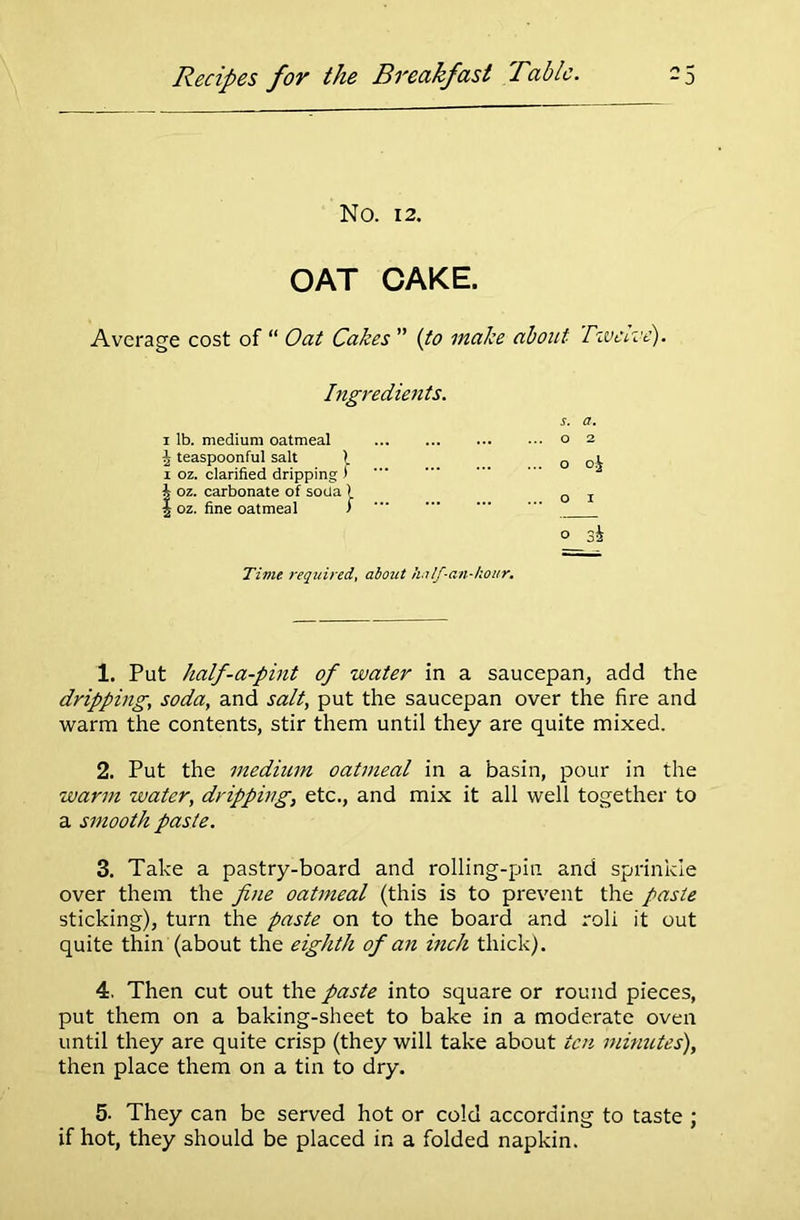 No. 12. OAT CAKE. Average cost of “ Oat Cakes ” (to make about Twelve). Ingredients. s. a. i lb. medium oatmeal ... ... o 2 J teaspoonful salt l ... ... o °i i oz. clarified dripping ) h oz. carbonate of soUa ) 0 | oz. fine oatmeal ) o 3i Time required, about ha If-an-hour. 1. Put half-a-pint of water in a saucepan, add the dripping, soda, and salt, put the saucepan over the fire and warm the contents, stir them until they are quite mixed. 2. Put the medium oatmeal in a basin, pour in the warm water, dripping, etc., and mix it all well together to a smooth paste. 3. Take a pastry-board and rolling-pin and sprinkle over them the fine oatmeal (this is to prevent the paste sticking), turn the paste on to the board and roli it out quite thin (about the eighth of an inch thick). 4. Then cut out the paste into square or round pieces, put them on a baking-sheet to bake in a moderate oven until they are quite crisp (they will take about ten minutes), then place them on a tin to dry. 5- They can be served hot or cold according to taste ; if hot, they should be placed in a folded napkin.