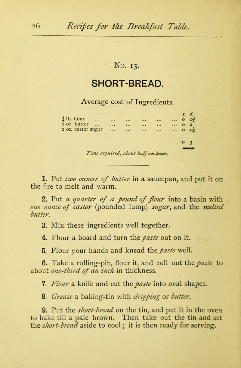 No. 13. SHORT-BREAD. Average cost of Ingredients. s. d. J lb. flour o of 2 oz. butter ... o 2 1 oz. castor sugar o 0} ° 3 Time required, about half-an-hour. 1. Put two ounces of butter in a saucepan, and put it on the fire to melt and warm. 2. Put a quarter of a pound of flour into a basin with one ounce of castor (pounded lump) sugar, and the melted butter. 3. Mix these ingredients well together. 4. Flour a board and turn the paste out on it. 5. Flour your hands and knead the paste well. 6. Take a rolling-pin, flour it, and roll out the paste to about one-third of an inch in thickness. 7. Flour a knife and cut the paste into oval shapes. 8. Grease a baking-tin with dripping or butter. 9. Put the short-bread on the tin, and put it in the oven to bake till a pale brown. Then take out the tin and set the short-bread aside to cool; it is then ready for serving.