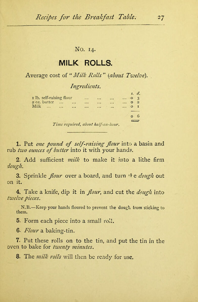 No. 14. MILK ROLLS. Average cost of “Milk Rolls {about Twelve). Ingredients. s. d. 1 lb. self-raising flour ... ... 0 3 2 oz. butter ... 0 Milk 0 1 0 6 Time required, about half-an-hour. 1. Put one pound of self-raising flour into a basin and rub two ounces of butter into it with your hands. 2. Add sufficient milk to make it into a lithe firm dough. 3. Sprinkle flour over a board, and turn d e dough out on it. 4. Take a knife, dip it in flour, and cut the dough into twelve pieces. N.B.—Keep your hands floured to prevent the dough (rom sticking to them. 5. Form each piece into a small roll. 6- Flour a baking-tin. 7. Put these rolls on to the tin, and put the tin in the oven to bake for twenty minutes. 8. The milk rolls will then be ready for use.