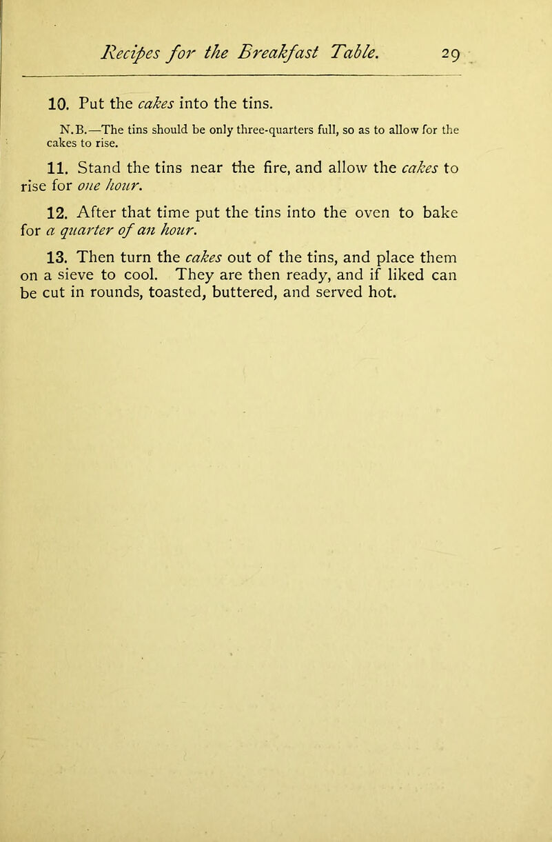 10. Put the cakes into the tins. N.B.—The tins should be only three-quarters full, so as to allow for the cakes to rise. 11. Stand the tins near the fire, and allow the cakes to rise for one hour. 12. After that time put the tins into the oven to bake for a quarter of an hour. 13. Then turn the cakes out of the tins, and place them on a sieve to cool. They are then ready, and if liked can be cut in rounds, toasted, buttered, and served hot.