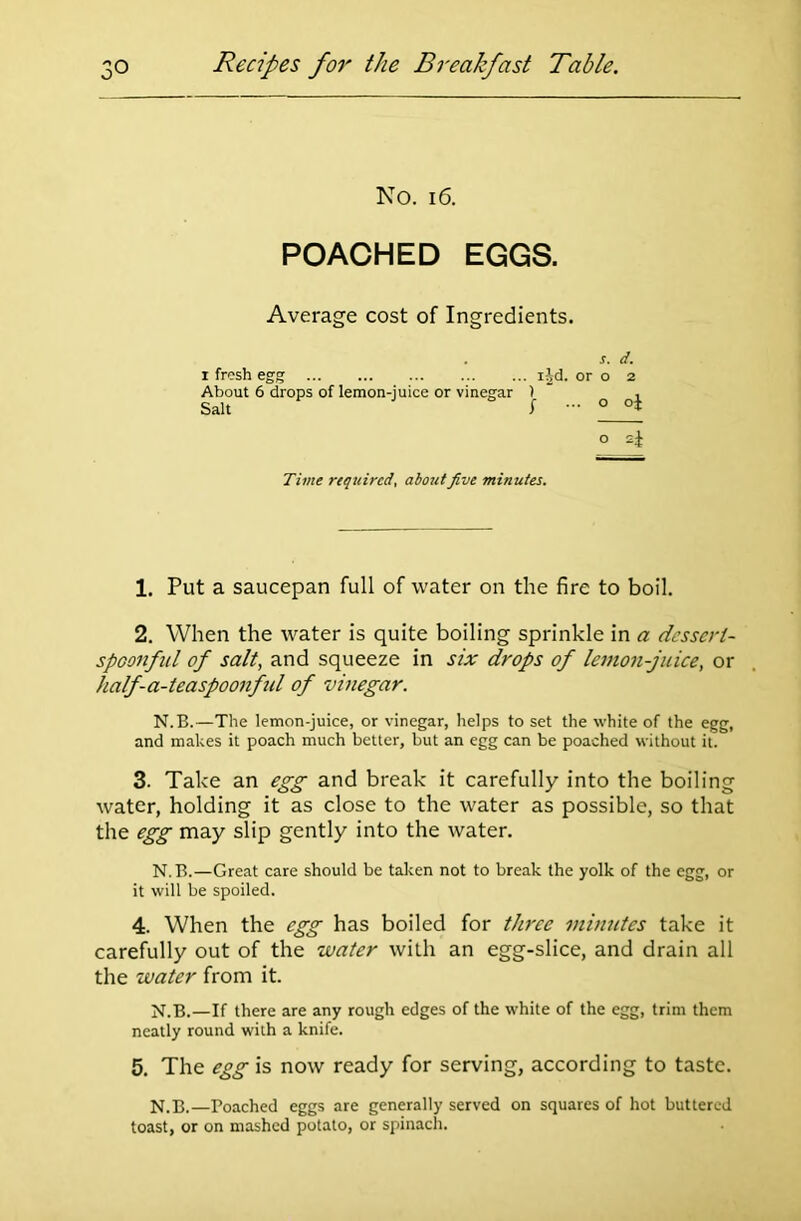 No. 16. POACHED EGGS. Average cost of Ingredients. 1 fresh egg About 6 drops of lemon-juice or vinegar Salt s. d. ijd. or o 2 1  , f ... o oj o sj Time required, about five minutes. 1. Put a saucepan full of water on the fire to boil. 2. When the water is quite boiling sprinkle in a dessert- spoonful of salt, and squeeze in six drops of lemon-juice, or half-a-teaspoonfid of vinegar. N.B.—The lemon-juice, or vinegar, helps to set the white of the egg, and makes it poach much better, but an egg can be poached without it. 3. Take an egg and break it carefully into the boiling water, holding it as close to the water as possible, so that the egg may slip gently into the water. N.B.—Great care should be taken not to break the yolk of the egg, or it will be spoiled. 4. When the egg has boiled for three minutes take it carefully out of the water with an egg-slice, and drain all the water from it. N.B.—If there are any rough edges of the white of the egg, trim them neatly round with a knife. 5. The egg is now ready for serving, according to taste. N.B.—Poached eggs are generally served on squares of hot buttered toast, or on mashed potato, or spinach.