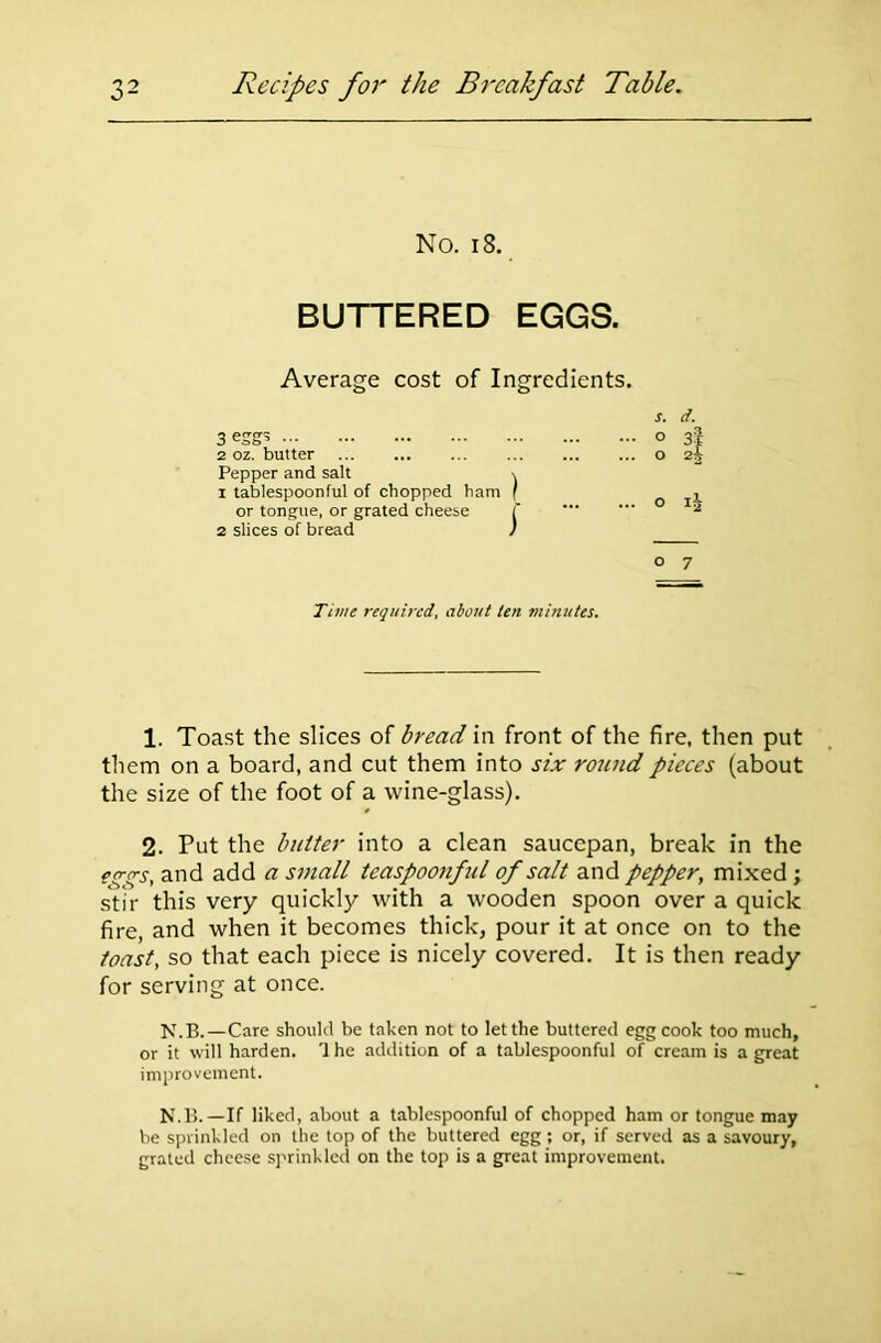 No. 13. BUTTERED EGGS. Average cost of Ingredients. 3 eggs 2 oz. butter Pepper and salt 1 tablespoonful of chopped ham or tongue, or grated cheese 2 slices of bread o 7 s. d. ... o 3? ... O 2^ ... O 1^ Time required, about ten minutes. 1. Toast the slices of bread in front of the fire, then put them on a board, and cut them into six round pieces (about the size of the foot of a wine-glass). 2. Put the butter into a clean saucepan, break in the ?gs;s, and add a small teaspoonful of salt and pepper, mixed ; stir this very quickly with a wooden spoon over a quick fire, and when it becomes thick, pour it at once on to the toast, so that each piece is nicely covered. It is then ready for serving at once. N.B.—Care should be taken not to let the buttered egg cook too much, or it will harden. I he addition of a tablespoonful of cream is a great improvement. N.B.—If liked, about a tablespoonful of chopped ham or tongue may be sprinkled on the top of the buttered egg ; or, if served as a savoury, grated cheese sprinkled on the top is a great improvement.