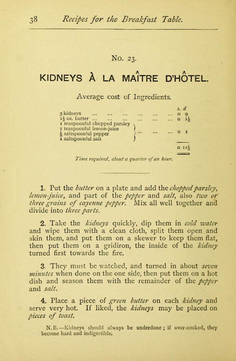 No. 23. KIDNEYS A LA MAITRE D’HOTEL. Average cost of Ingredients. s. d 3 kidneys o 9 oz. butter o 1 teaspoonful chopped parsley . 1 teaspoonful lemon-juice | \ saltspoonful pepper r' 0 1 x saltspoonful salt j o iij Time required, about a quarter of an hour. 1. Put the butter on a plate and add the chopped parsley, lemon-juice, and part of the pepper and salt, also two or three grains of cayenne pepper. Mix all well together and divide into three parts. 2. Take the kidneys quickly, dip them in cold water and wipe them with a clean cloth, split them open and skin them, and put them on a skewer to keep them flat, then put them on a gridiron, the inside of the kidney turned first towards the fire. 3. They must be watched, and turned in about seven minutes when done on the one side, then put them on a hot dish and season them with the remainder of the pepper and salt. 4. Place a piece of green butter on each kidney and serve very hot. If liked, the kidneys may be placed on pieces of toast. N.B.—Kidneys should always be underdone ; if over-cooked, they become hard and indigestible.