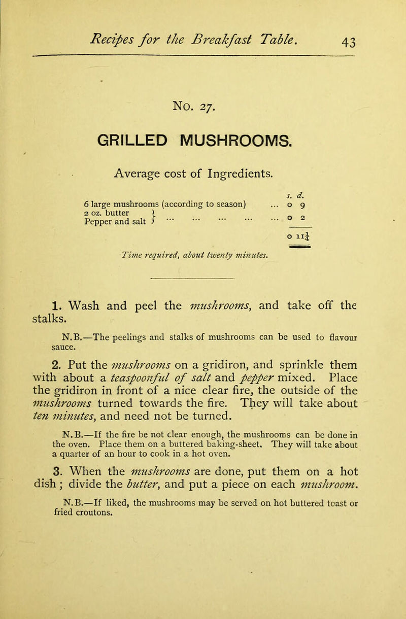 No. 27. GRILLED MUSHROOMS. Average cost of Ingredients. s. d. 6 large mushrooms (according to season) ... o 9 2 oz. butter ) Pepper and salt > o 11J Time required, about twenty minutes. 1. Wash and peel the mushrooms, and take off the stalks. N.B.—The peelings and stalks of mushrooms can be used to flavour sauce. 2. Put the mushrooms on a gridiron, and sprinkle them with about a teaspoonful of salt and pepper mixed. Place the gridiron in front of a nice clear fire, the outside of the mushrooms turned towards the fire. They will take about ten minutes, and need not be turned. N.B.—If the fire be not dear enough, the mushrooms can be done in the oven. Place them on a buttered baking-sheet. They will take about a quarter of an hour to cook in a hot oven. 3. When the mushrooms are done, put them on a hot dish; divide the butter, and put a piece on each mushroom. N.B.—If liked, the mushrooms may be served on hot buttered toast or fried croutons.