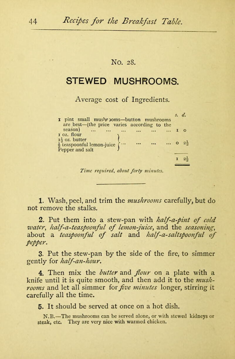 No. 28. STEWED MUSHROOMS. Average cost of Ingredients. s. d. 1 pint small mushrooms—button mushrooms are best—(the price varies according to the season) 1 o 1 oz. flour -v ij oz. butter ( , ^ teaspoonful lemon-juice f 0 Pepper and salt / 1 2i Time required, about forty minutes. 1. Wash, peel, and trim the mushrooms carefully, but do not remove the stalks. 2. Put them into a stew-pan with half-a-pint of cold water, half-a-teaspoonful of lemon-juice, and the seasoning, about a teaspoonful of salt and half-a-saltspoonful of pepper. 3. Put the stew-pan by the side of the fire, to simmer gently for half-an-hour. 4. Then mix the butter and flour on a plate with a knife until it is quite smooth, and then add it to the mush- rooms and let all simmer for five minutes longer, stirring it carefully all the time. 5. It should be served at once on a hot dish. N.B.—The mushrooms can be served alone, or with stewed kidneys or steak, etc. They are very nice with warmed chicken.