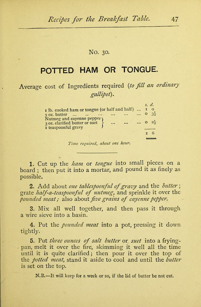 No. 30. POTTED HAM OR TONGUE. Average cost of Ingredients required {to fill an ordinary gallipot). s. d. 1 lb. cooked ham or tongue (or half and half) ... 1 o^ 3 oz. butter 0 3a Nutmeg and cayenne pepper-) ] 3 oz. clarified butter or suet >• 0 2a 1 teaspoonful gravy ' 1 6 Time required, about one hour. 1. Cut up the ham or tongue into small pieces on a board ; then put it into a mortar, and pound it as finely as possible. 2. Add about one tablespoonful of gravy and the butter ; grate half-a-teaspoonful of nutmeg, and sprinkle it over the pounded meat; also about five grains of cayenne pepper. 3. Mix all well together, and then pass it through a wire sieve into a basin. 4. Put the pounded meat into a pot, pressing it down tightly. 5. Put three ounces of salt butter or suet into a frying- pan, melt it over the fire, skimming it well all the time until it is quite clarified; then pour it over the top of the potted meat, stand it aside to cool and until the butter is set on the top. N.B.—It will keep for a week or so, if the lid of butter be not cut.