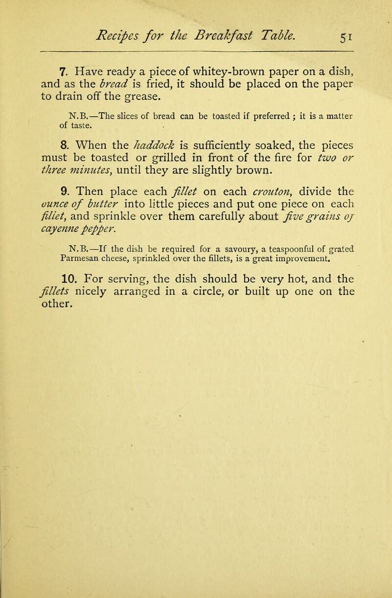 7. Have ready a piece of whitey-brown paper on a dish, and as the bread is fried, it should be placed on the paper to drain off the grease. N.B.—The slices of bread can be toasted if preferred ; it is a matter of taste. 8. When the haddock is sufficiently soaked, the pieces must be toasted or grilled in front of the fire for two or three minutes, until they are slightly brown. 9. Then place each fillet on each crouton, divide the ounce of hitter into little pieces and put one piece on each fillet, and sprinkle over them carefully about five grains oj cayenne pepper. N.B.—If the dish be required for a savoury, a teaspoonful of grated Parmesan cheese, sprinkled over the fillets, is a great improvement. 10. For serving, the dish should be very hot, and the fillets nicely arranged in a circle, or built up one on the other.