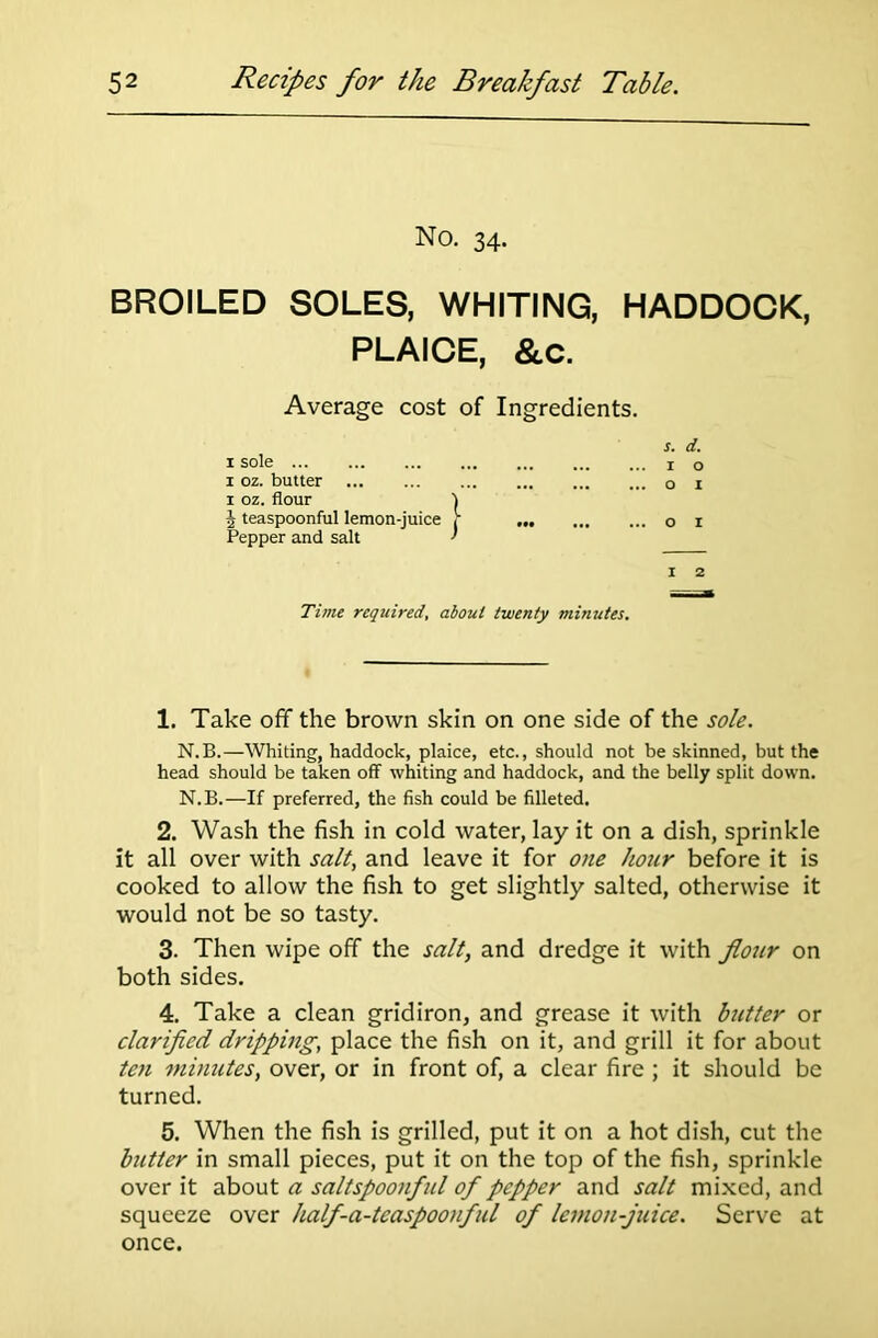 No. 34. BROILED SOLES, WHITING, HADDOCK, PLAICE, &C. Average cost of Ingredients. s. d. 1 sole o 1 oz. butter 1 x oz. flour 1 $ teaspoonful lemon-juice f 1 Pepper and salt ' 1 2 Time required, about twenty minutes. 1. Take off the brown skin on one side of the sole. N.B.—Whiting, haddock, plaice, etc., should not be skinned, but the head should be taken off whiting and haddock, and the belly split down. N.B.—If preferred, the fish could be filleted. 2. Wash the fish in cold water, lay it on a dish, sprinkle it all over with salt, and leave it for one hour before it is cooked to allow the fish to get slightly salted, otherwise it would not be so tasty. 3. Then wipe off the salt, and dredge it with flour on both sides. 4. Take a clean gridiron, and grease it with butter or clarified dripping, place the fish on it, and grill it for about ten minutes, over, or in front of, a clear fire ; it should be turned. 5. When the fish is grilled, put it on a hot dish, cut the butter in small pieces, put it on the top of the fish, sprinkle over it about a saltspoonful of pepper and salt mixed, and squeeze over half-a-teaspoonful of lemon-juice. Serve at once.