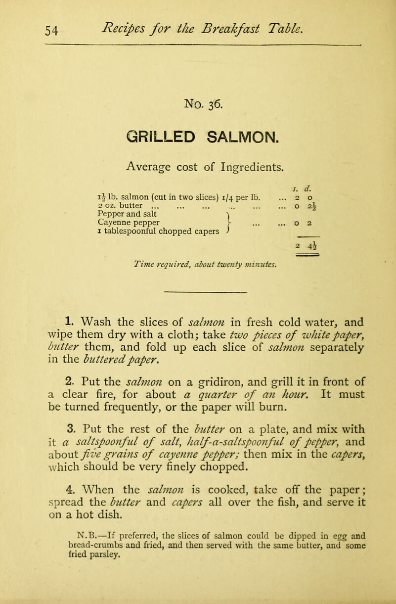 No. 36. GRILLED SALMON. Average cost of Ingredients. s. d. ij lb. salmon (cut in two slices) 1/4 per lb. ... 2 o 2 oz. butter o i\ Pepper and salt \ Cayenne pepper >• o 2 1 tablespoonful chopped capers ) 2 4h Time required, about twenty minutes. 1. Wash the slices of salmon in fresh cold water, and wipe them dry with a cloth; take two pieces of white paper, butter them, and fold up each slice of salmon separately in the buttered paper. 2. Put the salmon on a gridiron, and grill it in front of a clear fire, for about a quarter of an hour. It must be turned frequently, or the paper will burn. 3. Put the rest of the butter on a plate, and mix with it a saltspoonful of salt, half-a-saltspoonful of pepper, and about five grains of cayenne pepper; then mix in the capers, which should be very finely chopped. 4. When the salmon is cooked, take off the paper; spread the butter and capers all over the fish, and serve it on a hot dish. N.B.—If preferred, the slices of salmon could be dipped in egg and bread-crumbs and fried, and then served with the same butter, and some fried parsley.