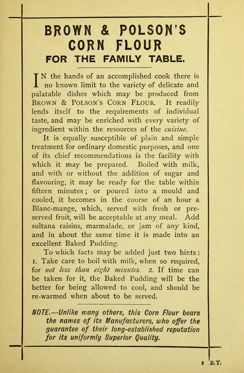 BROWN & POLSON’S CORN FLOUR FOR THE FAMILY TABLE. IN the hands of an accomplished cook there is no known limit to the variety of delicate and palatable dishes which may be produced from Brown & Polson’s Corn Flour. It readily lends itself to the requirements of individual taste, and may be enriched with every variety of ingredient within the resources of the cuisine. It is equally susceptible of plain and simple treatment for ordinary domestic purposes, and one of its chief recommendations is the facility with which it may be prepared. Boiled with milk, and with or without the addition of sugar and flavouring, it may be ready for the table within fifteen minutes ; or poured into a mould and cooled, it becomes in the course of an hour a Blanc-mange, which, served with fresh or pre- served fruit, will be acceptable at any meal. Add sultana raisins, marmalade, or jam of any kind, and in about the same time it is made into an excellent Baked Pudding. To which facts may be added just two hints: i. Take care to boil with milk, when so required, for not less than eight minutes. 2. If time can be taken for it, the Baked Pudding will be the better for being allowed to cool, and should be re-warmed when about to be served. NOTE.—Unlihe many others, this Corn Flour bears the names of its Manufacturers, who offer the guarantee of their long-established reputation for its uniformly Superior Quality.