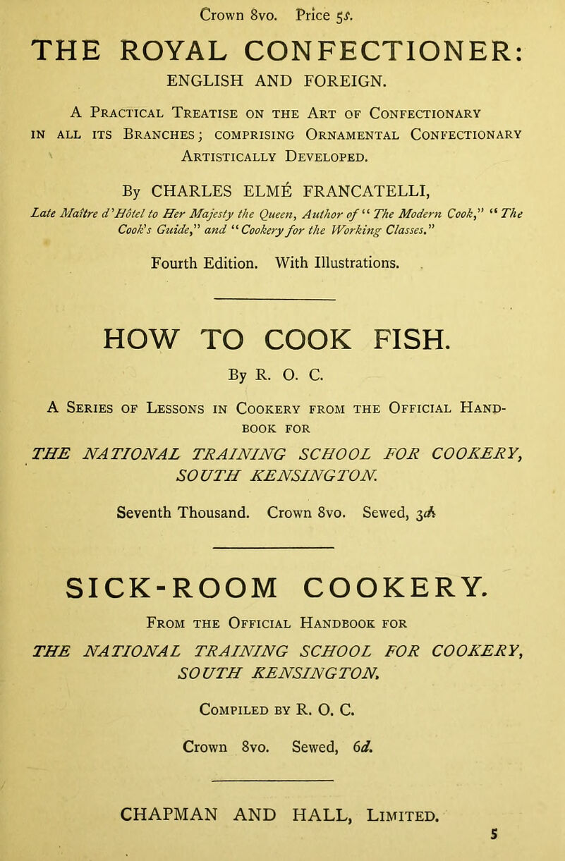 Crown 8vo. Price 5^. THE ROYAL CONFECTIONER: ENGLISH AND FOREIGN. A Practical Treatise on the Art of Confectionary in all its Branches; comprising Ornamental Confectionary Artistically Developed. By CHARLES ELM^ FRANCATELLI, Late Maitre d'Hotel to Her Majesty the Queen, Author of “ The Modern Cook,” “ The Cook's Guide,” and “Cookery for the Working Classes Fourth Edition. With Illustrations. HOW TO COOK FISH. By R. O. C. A Series of Lessons in Cookery from the Official Hand- book for THE NATIONAL TRAINING SCHOOL FOR COOKERY, SOUTH KENSINGTON Seventh Thousand. Crown 8vo. Sewed, 3R SICK-ROOM COOKERY. From the Official Handbook for THE NATIONAL TRAINING SCHOOL FOR COOKERY, SOUTH KENSINGTON, Compiled by R. O. C. Crown 8vo. Sewed, 6d. CHAPMAN AND HALL, Limited.