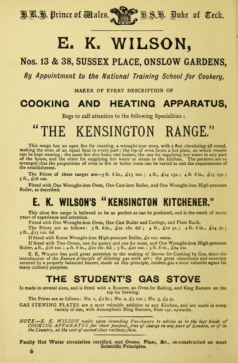 S.M.JprmcerfaaIe0.W^l.§.3§. Juhe of ®etli. E. K. WILSON, Nos. 13 & 38, SUSSEX PLACE, ONSLOW GARDENS, By Appointment to the National Training School for Cookery, MAKER OF EVERY DESCRIPTION OF COOKING AND HEATING APPARATUS, Begs to call attention to the following Specialities : “THE KENSINGTON RANGE.” This range has an open fire for roasting, a wrought-iron oven, with a flue circulating all round, making the oven of an equal heat in every part; the top of oven forms a hot plate, on which vessels can be kept stewing ; the same fire also heats two boilers, the one for supplying hot water in any part of the house, and the other for supplying hot water or steam in the kitchen. The patterns are so arranged that the proportions of oven or fire or boiler room can be varied to suit the requirements of the establishment. The Prices of these ranges are—3 ft. 6 in., £13 10s. ; 4 ft., £14 154.; 4 ft. 6 in., £15 ijr.; 5 ft., £16 10s. Fitted with One Wrought-iron Oven, One Cast-iron Boiler, and One Wrought-iron High-pressure Boiler, as described. E. K. WILSON’S “KENSINGTON KITCHENER.” This close fire range is believed to be as perfect as can be produced, and is the result of many years of experience and attention. Fitted with One Wrought-iron Oven, One Cast Boiler and Covings, and Plate Rack. The Prices are as follows: 3 ft. 6in., £10 18s. 6a'. ; 4 ft., £12 5*.; 4 ft. 6 in., £14 sr. | 5 ft., .£15 x«. 6d. If fitted with Extra Wrought-iron High-pressure Boiler, £2 10s. extra. If fitted with Two Ovens, one for pastry and one for meat, and One Wrought-iron High-pressure Boiler, 4 ft., £18 ior.; 4 ft. 6 in., ,£20 i8r. 6J. ; 5 ft., £22 10s. ; 5 ft. 6 in., .£24 10s. E. K. Wilson has paid great attention to the making of Stoves for Cooking by Gas, since the introduction of the Bunsen principle 0/ diluting gas with air; the great cleanliness and economy secured by a properly balanced burner, made on this principle, renders gas a most valuable agent for many culinary purposes. THE STUDENT’S GAS STOVE Is made in several sires, and is fitted with a Roaster, an Oven for Baking, and Ring Burners on the top for Stewing. The Prices are as follows: No. i, £2 8r.; No. 2, £3 xos.; No. 3, £5 5s. GAS STEWING PLATES are a most valuable addition to any Kitchen, and are made in every variety of size, with Atmospheric Ring Burners, from 15$. upwards. NOTE.—E. K. WILSON waits upon intending Purchasers to advise as to the best kinds 0/ COOKING APPARA TUS for their purpose,free of charge in any part of London, or if in the Country, at the cost of second class railway fare. Faulty Hot Water circulation rectified, and Ovens. Flues, &c., re-constructed on most Scientific Principles.