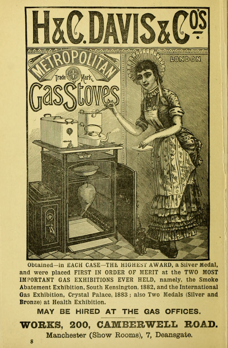 Obtained—in EACH CASE—THE HIGHEST AWARD, a Silver Medal, and were placed FIRST IN ORDER OF MERIT at the TWO MOST IMPORTANT GAS EXHIBITIONS EVER HELD, namely, the Smoke Abatement Exhibition, South Kensington, 1882, and the International Gas Exhibition, Crystal Palace, 1883 ; also Two Medals (Silver and Bronze) at Health Exhibition. MAY BE HIRED AT THE GAS OFFICES. WORKS, 200, CAMBERWELL ROAD. Manchester (Show Rooms), 7, Deansgate.