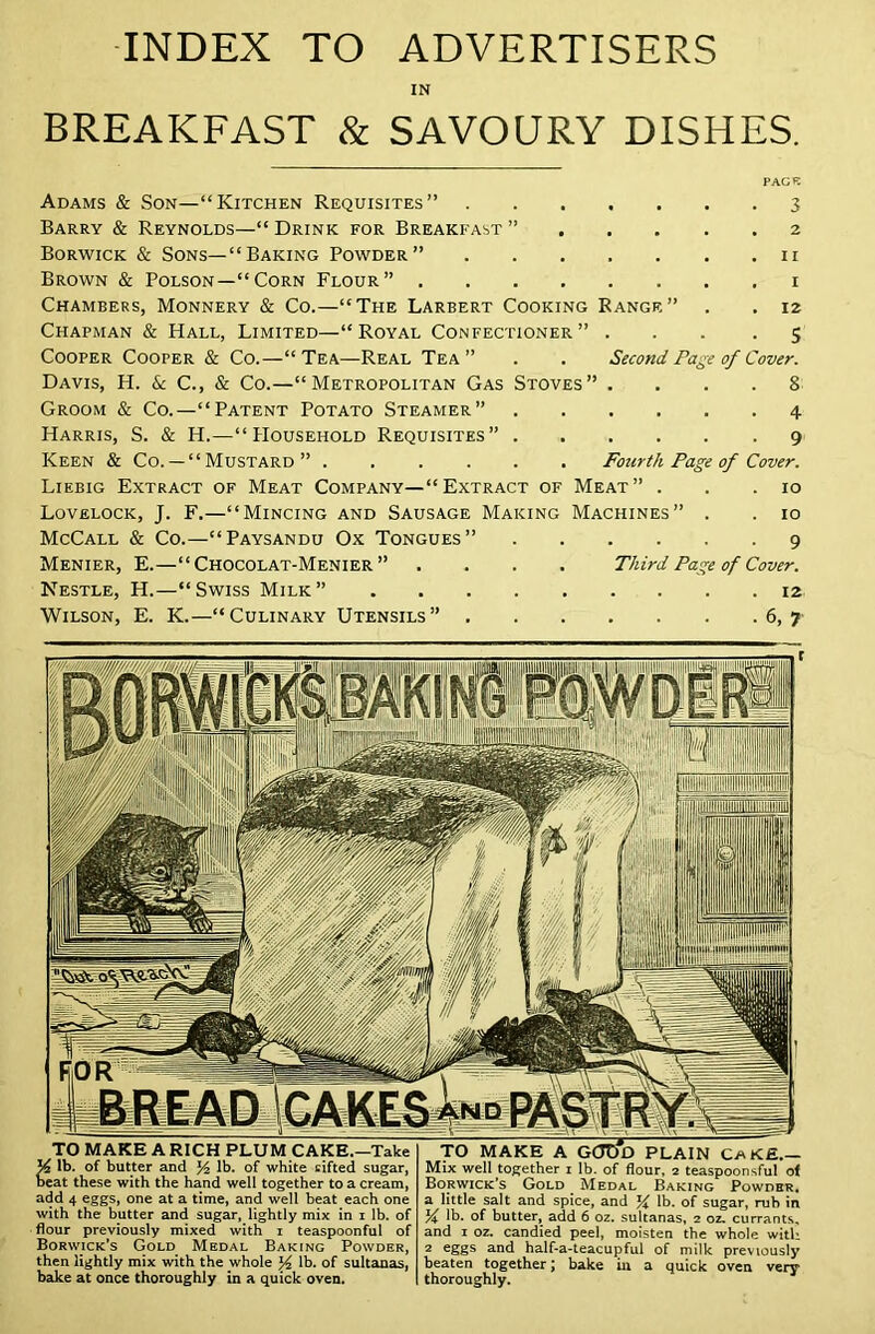 INDEX TO ADVERTISERS IN BREAKFAST & SAVOURY DISHES. PAGE Adams & Son—“Kitchen Requisites” 3 Barry & Reynolds—“ Drink for Breakfast ” 2 Borwick & Sons—“Baking Powder” 11 Brown & Polson—“Corn Flour” 1 Chambers, Monnery & Co.—“The Larbert Cooking Rangf,” . . 12 Chapman & Hall, Limited—“Royal Confectioner” ... .5 Cooper Cooper & Co.—“ Tea—Real Tea ” . . Second Page of Cover. Davis, H. & C., & Co.—“Metropolitan Gas Stoves” .... 8 Groom & Co.—“Patent Potato Steamer” Harris, S. & H.—“Household Requisites” . Keen & Co. — “ Mustard ” Fourth Page of Cover. Liebig Extract of Meat Company—“Extract of Meat” . . .10 Lovelock, J. F.—“Mincing and Sausage Making Machines” . . 10 McCall & Co.—“Paysandu Ox Tongues” 9 Menier, E.—“ Chocolat-Menier ” .... Third Page of Cover. Nestle, H.—“Swiss Milk” 12 Wilson, E. K.—“Culinary Utensils” 6,7 BREAD 'GAKES and PASTRY. TO MAKE A RICH PLUM CAKE.—Take A lb. of butter and y2 lb. of white cifted sugar, beat these with the hand well together to a cream, add 4 eggs, one at a time, and well beat each one with the butter and sugar, lightly mix in i lb. of flour previously mixed with i teaspoonful of Borwick’s Gold Medal Baking Powder, then lightly mix with the whole % lb. of sultanas, bake at once thoroughly in a quick oven. TO MAKE A GOTTd PLAIN CaK£.- Mix well together i lb. of flour, 2 teaspoonsful of Borwick’s Gold . Medal Baking Powder. a little salt and spice, and % lb. of sugar, rub in % lb. of butter, add 6 oz. sultanas, 2 oz. currants, and 1 oz. candied peel, moisten the whole with 2 eggs and half-a-teacupful of milk previously beaten together \ bake in a quick oven very thoroughly. vO