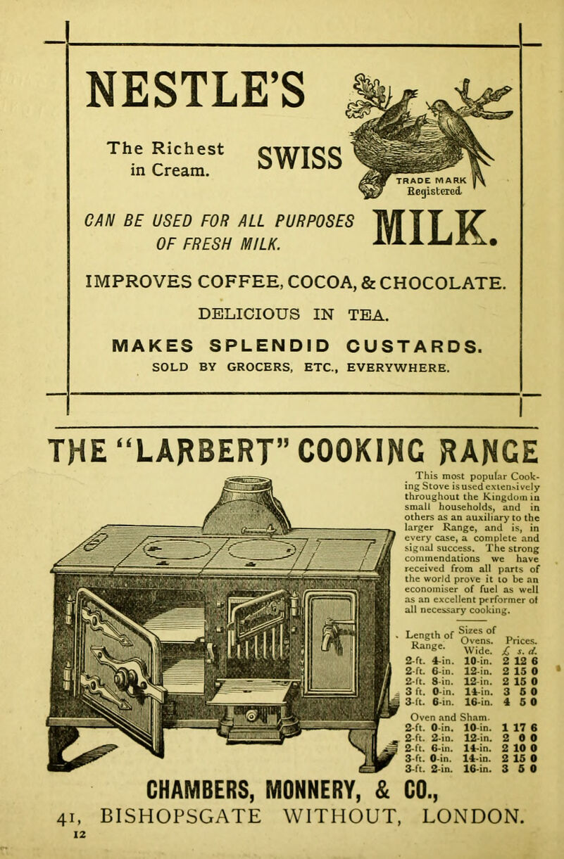 NESTLE’S The Richest in Cream. SWISS CAN BE USED FOR ALL PURPOSES OF FRESH MILK. MILK. IMPROVES COFFEE, COCOA, & CHOCOLATE. DELICIOUS IN TEA. MAKES SPLENDID CUSTARDS. SOLD BY GROCERS, ETC., EVERYWHERE. THE “LARBERT” COOKING RANGE This most popular Cook- ing Stove is used extensively throughout the Kingdom iu small households, and in others as an auxiliary to the larger Range, and is, in every case, a complete and signal success. The strong commendations we have received from all parts of the world prove it to be an economiser of fuel as well as an excellent performer of all necessary cooking. Length of Range. 2-ft. 4-in. 2-ft. 6-in. 2- ft. 8-in. 3 ft. O-in. 3- ft. 6-in. Sizes of Ovens. Wide. 10-in. 12-in. 12-in. 14-in. 16 in. Prices. jC s. d. 2 12 6 2 15 0 • 2 15 0 3 5 0 4 5 0 Oven and Sham. 2-ft. 0 in. 10 in. 1 17 6 2-ft. 2-in. 12-in. 2 0 0 2- ft. 6-in. 14-in. 2 10 0 3 ft. O-in. 14-in. 2 15 0 3- ft. 2-in. 16-in. 3 5 0 CHAMBERS, MONNERY, & CO., 41, BISHOPSGATE WITHOUT, LONDON.